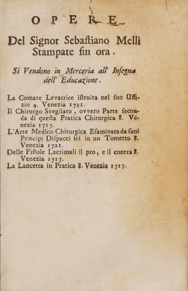 Stampate fin ora. [si Vendo in Merceria all Inlegn g 7 Lo vw dell Educazione. a da zio 4. Venezia 1721. Il Chirurgo Svegliato , ovvero Parte da di quefta Pratica Chirurgica 8 nezia 1717. Principj Difpacci fei in un Tom Venezia 1721.0000 5 Delle Fiftole Lacrimali il pro, e il cont. Venezia 1717. |