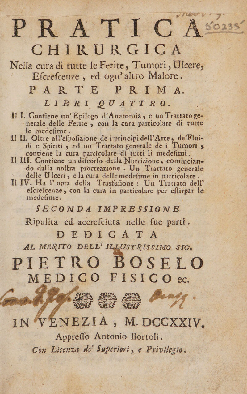 PRA + vg CHIRURGICA Nella cura di tutte le Ferite, Tumori, Ulcere; Efcrefcenze , ed ogn’altro Malore. PART E P RAM da. LIBRI QUATTRO. LT Golbenz na Epilogo d’Anatomia, e un Trattato ge- nerale e erite è con la cora particolare di tutte. a le medefim ; Il II. Oltre all'elpaliatone de i principi dell Arte, de’Flui- di e Spiriti , ed un Trattato generale de i Tumori 3 contiene la cura parcicolare di tutti li medefimi, TI II. Contiene un difcorfo della Nutrizione, comincian= ‘do dalla noftra procreazione . Un Trattato generale delle Ulceriy e la cura dellemedefime in particolare - Il IV. Ha l’opra della Trasfufione : Un Trattato dell’ Stein con la cura in particolare per Suono le medefime. SECONDA IMPRESSIONE Ripulita ed accrefciuta nelle fue parti. DEDLIGA TA | AL MERITO DELL’ ILLUSTRISSIMO SIG. PIETRO BOSELO MEDICO FISICO ec. Fo Da So y% fù NEZIA, M. DCCXXIV, Appreffo Antonio Bortoli. Con Licenza de Superiori, e Privilegio..