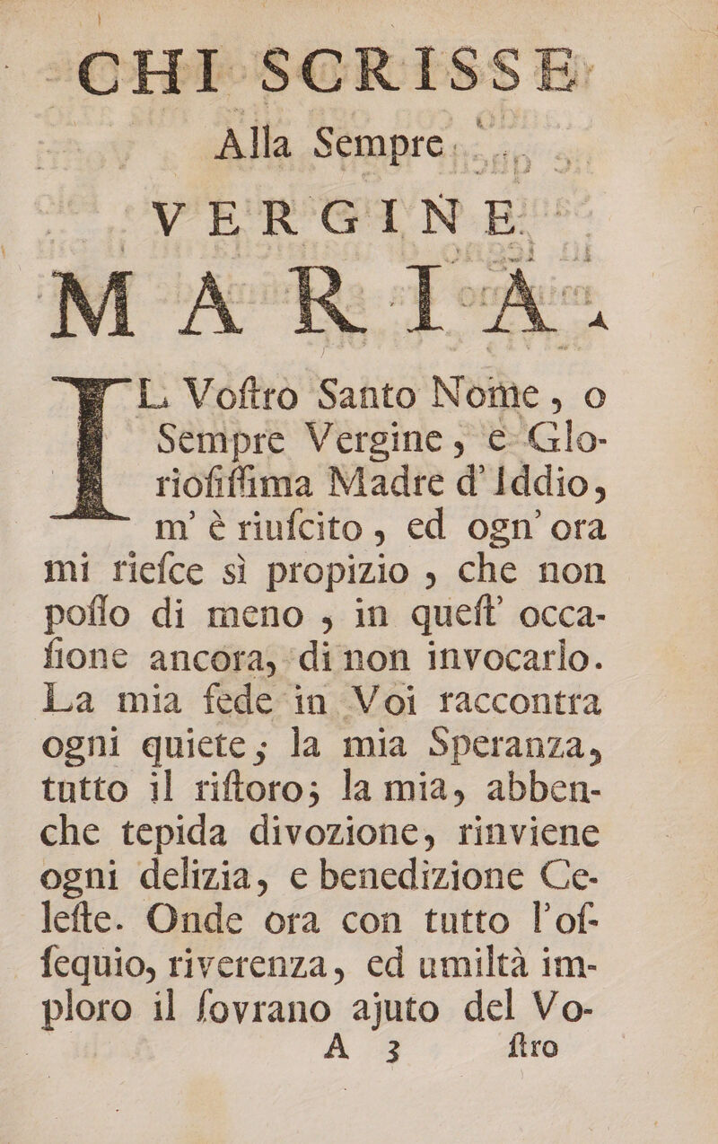 (CHI $ SCRISSE I Alla Sempre... VERGINE A ì- ) L. Voftro Santo No ome, O Sempre Vergine, © IGlo- riofifima Madre d’ Iddio, m'è riufcito , ed ogn’'ora mi riefce sì propizio , che non poflo di meno ; in quell’ occa- fione ancora, ‘di non invocario. La mia fede in Voi raccontra ogni quiete; la mia Speranza, tutto il riftoro; la mia, abben- che tepida divozione, rinviene ogni delizia, e benedizione Ce- lefte. Onde ora con tutto l’of- fequio, riverenza, cd umiltà im- ploro il fovrano ajuto del Vo- | A. 3 ftro