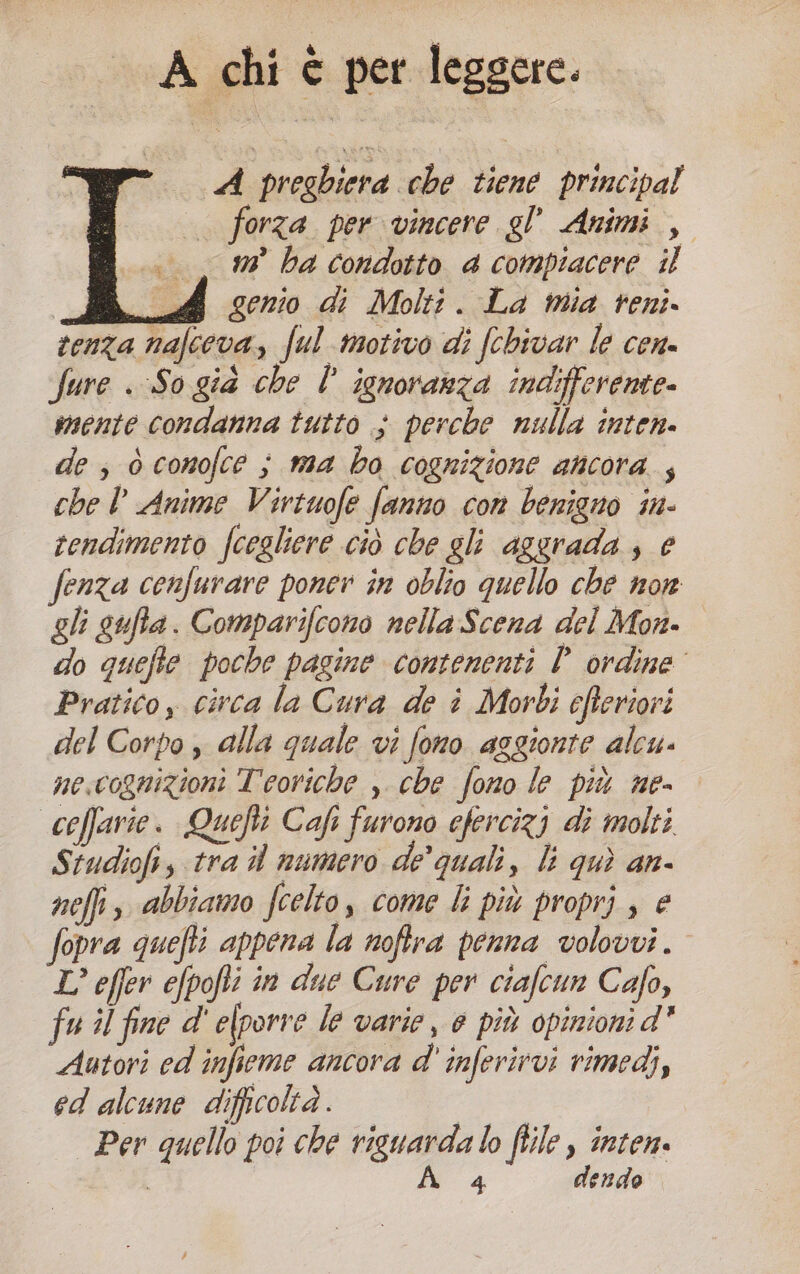 A chi è per leggere. A preghiera che tiene principal . forza per vincere gl’ Animi , n° ha condotto 4 compiacere il | ali Qonio di Molti. La mia reni. tenza nafceva, ful motivo di fchivar le cen. fure . So già che l° ignoranza indifferente. mente condanna tutto ; perche nulla inten. de , ò conofce ; ma bo cognizione ancora; che D Anime Virtuofe fanno con benigno in- rendimento fcogliere ciò che gli aggrada ; e fenza cenfurare poner în oblio quello che nor gli gufta. Comparifcono nellaScena del Mon. do quefte poche pagine contenenti Pordine Pratico, circa la Cura de î Morbi cfteriori del Corpo , alla quale vi fono asgionte alcu- ne.cognizioni Teoriche , che fono le più ne- coffarie. Quefti Cafi furono efercizj di molti Studiof, tra i numero de’ quali, li quì an- nefi, abbiamo fcelto, come li più proprj , e fopra quefti appena la noftra penna volovvi. L’ offer efpofti in due Cure per ciafcun Cafo, fu il fine d' efporre le varie, è più opinioni d' Autori ed infieme ancora d' inferirvi rimedi, ed alcune difficoltà. dai Per quello poi che riguarda lo ftile , inten. N 4 dendo