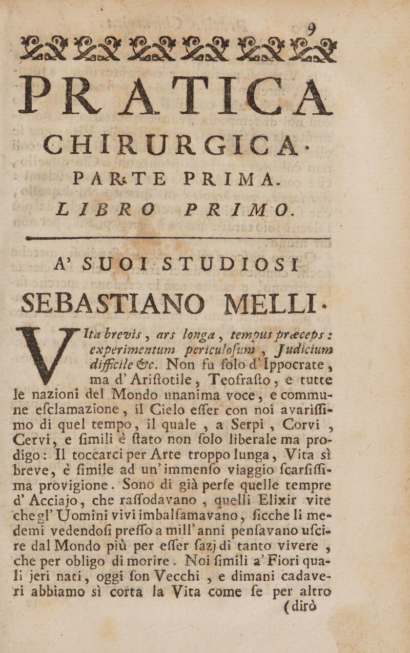 ELLILVENELEE PRATICA + CHIRURGICA. | PARTE PRIMA.. LIBRO PRIMO. A’ S UO1 5 TUDI lo) $ t SEBASTIANO MELLI: Ita brevis , ars longa, tempus preceds : “experimentum periculofuna , Judicium difficile &amp;c. Non fu folo d'Ippocrate, ma d’ Ariftotile, Teofrafto, e ‘tutte le nazioni del Mondo unanima voce, e commu- ne efclamazione, il Cielo effer con noi avariffi= mo di quel tempo, il quale , a Serpi, Corvi , Cervi, e fimili è ftato non folo liberale ma pro- digo: Il toccarci per Arte troppo lunga, Vita sì breve, e fimile ad un’immenfo viaggio fcarfiffi- ma provigione. Sono di già perfe quelle rempre d’ Acciajo, che raffodavano , quelli Elixir vite che sl’ Uomini viviimbalfamavano; ficche li me- demi vedendofi preffo a mill’anni penfavano ufcie re dal Mondo più per effer fazjdi tanto vivere , che per obligo di morire. Noi fimili a’ Fiori qua- li jeri nati, oggi fon Vecchi , e dimani cadave- ri abbiamo sì coîta la Vita come fe Pr” irò