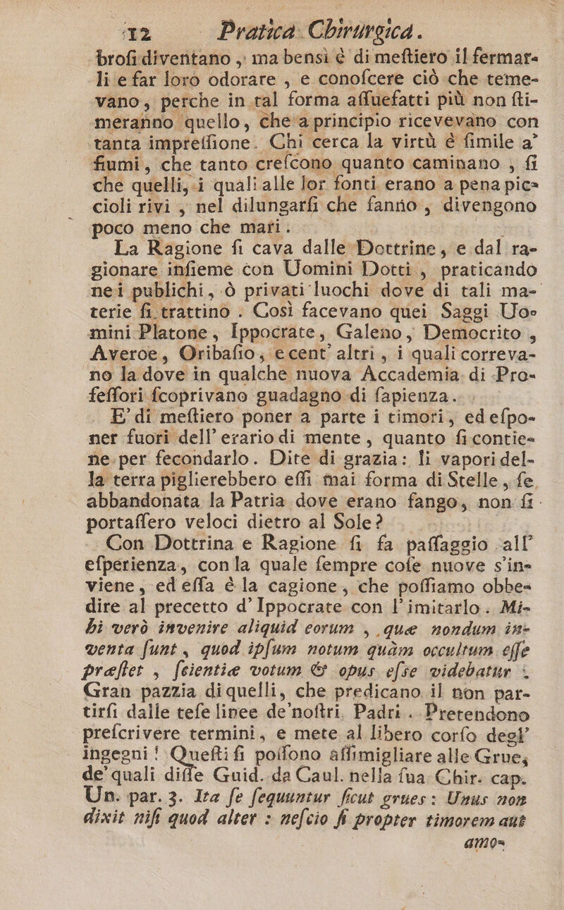 ‘brofidiventano , ma bensì è di meftiero il fermare li e far loro odorare , e conofcere ciò che teme- vano, perche in.tal forma affuefatti più non fti- meranno quello, che'‘a principio ricevevano con ‘tanta impreffione. Chi cerca la virtù è fimile a° fiumi, che tanto crefcono quanto caminano ; fi che quelli, .i quali alle lor fonti erano a pena pica cioli rivi y nel dilungarf&amp;i che fanrio, divengono poco meno che mari. La Ragione fi cava dalle Dottrine, e dal ra- gionare infieme con Uomini Dotti, praticando nei publichi, è privati luochi dove di tali ma- terie fi.trattino . Così facevano quei Saggi Uoe mini Platone, Ippocrate, Galeno, Democrito , Averoe, @ribafio, e cent’ altri, i quali correva- no la dove in qualche nuova Accademia. di -Pro» feffori fcoprivano guadagno di fapienza. E di meftiero poner a parte i timori, edefpo- ner fuori dell’ erario di mente, quanto fi contie» ne.per fecondarlo. Dite di grazia: li vapori del- la terra piglierebbero effi mai forma di Stelle, fe. abbandonata la Patria dove erano fango, non fi. portaffero veloci dietro al Sole? pics) Con Dottrina e Ragione fi fa paffaggio all’ efperienza, conla quale fempre cofe nuove s'ine viene, edeffa é la cagione, che poffiamo obbes dire al precetto d’ Ippocrate con l’imitarlo. Mi» hi verò invenire aliquid corum , que nondum in- venta funt, quod ipfum notum quam occultum effe praftet , feientie votum &amp; opus efse videbatur + Gran pazzia di quelli, che predicano. il non par- tirfi dalle tefe linee de’noftri, Padri. Pretendono prefcrivere termini, e mete al libero corfo degl’ ingegni ! Saghe poifono aflimigliare alle Grue; de'quali dife Guid. da Caul. nella fua Chir. cap. Un. par. 3. Ita fe fequuntur ficut grues: Unus non dixit nift quod alter &gt; nefcio fi propter timorem ant | amo=