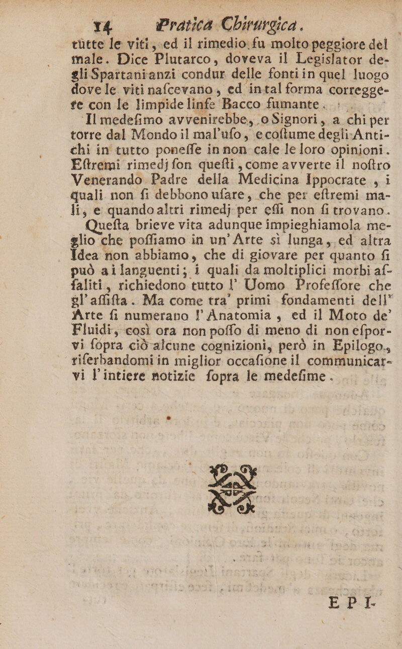 tùtte le viti, ed il rimedio: fu molto peggiore del male. Dice Plutarco, doveva il Legislator de- gliSpartanianzi condur delle fontiin quel luogo dove le viti nafcevano , ed intal forma corregge- te con le limpide linfe Bacco fumante. ». ‘Il medefimo avvenirebbe, o Signori, a chi per torre dal Mondo il mal’ufo, ecoftume degliAnti- chi in tutto poneffe in non cale le loro opinioni. Eftremi rimedj fon quefti, come avverte il noftro Venerando Padre della Medicina Ippocrate , i quali non fi debbano ufare, che per eftremi ma- - H, e quandoaltri rimedj per eli non fi trovano. uefta brieve vita adunque impieghiamola. me- glio che poffiamo in un’Arte sì lunga, ed altra Idea non abbiamo, che di giovare per quanto fi può ailanguenti; i quali da moltiplici morbi af- faliti, richiedono tutto l' Uomo Profeffore che vl’affita. Ma come tra' primi fondamenti dell” Arte fi numerano l Anatomia, ed il Moto de’ Fluidi, così ora non poffo di meno di non efpor- vi fopra cidalcune cognizioni, però in Epilogo, | riferbandomi in miglior occafione il communicar- vi l’intiere motizie fopra le medefime. a io