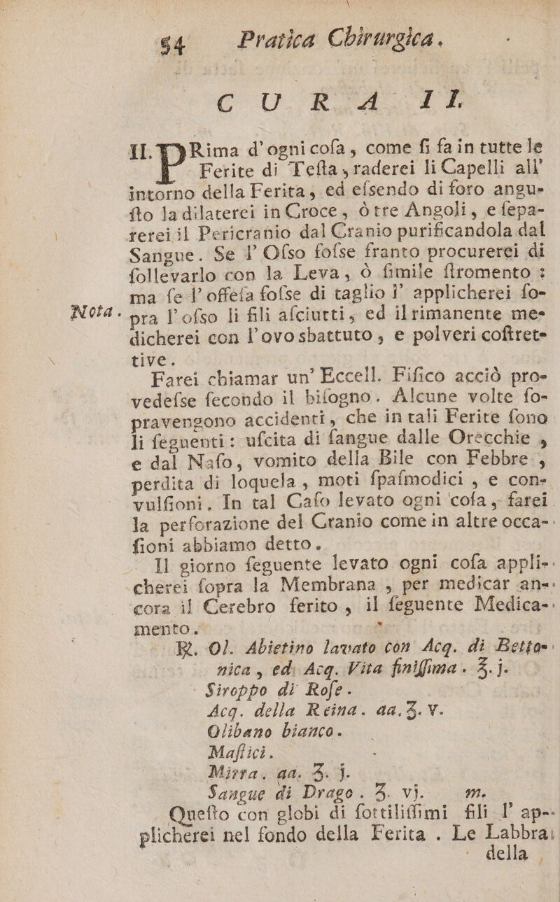 \ CU #07 Ferite di Tefta,raderei li Capelli all’ intorno della Ferita, ed efsendo di foro angu» {fto ladilaterei in Croce, òtre Angoli, e fepa- Sangue. Se l’ Ofso fofse franto procurerei di follevarlo con la Leva, ò fimile flromento : ma fe l’offefa fofse di taglio !° applicherei fo- pra l’ofso li fili afciurti, ed ilrimanente me» dicherei con l’ovo sbattuto , e polveri coftret= tive. Farei chiamar un’ Eccell. Fifico acciò pro- vedefse fecondo il bifogno. Alcune volte fo- pravengono accidenti, che in tali Ferite fono li feguenti: ufcita di fangue dalle Orècchie , e dal Nafo, vomito della Bile con Febbre , perdita di loquela, motì fpafmodici , e con: vulfioni. In tal Cafo levato ogni cofa , farei fioni abbiamo detto. mento. nica, edi Acq. Vita finifima . 3.j. | Siroppo di Rofe. Acq. della Reina. 44.3. Y. Olibano bianco. Maflici. Mirra. ga. 3; |. Sangue di Drago . 3. vi. mM. plicherei nel fondo della Ferita . Le Labbrai i i + della / |