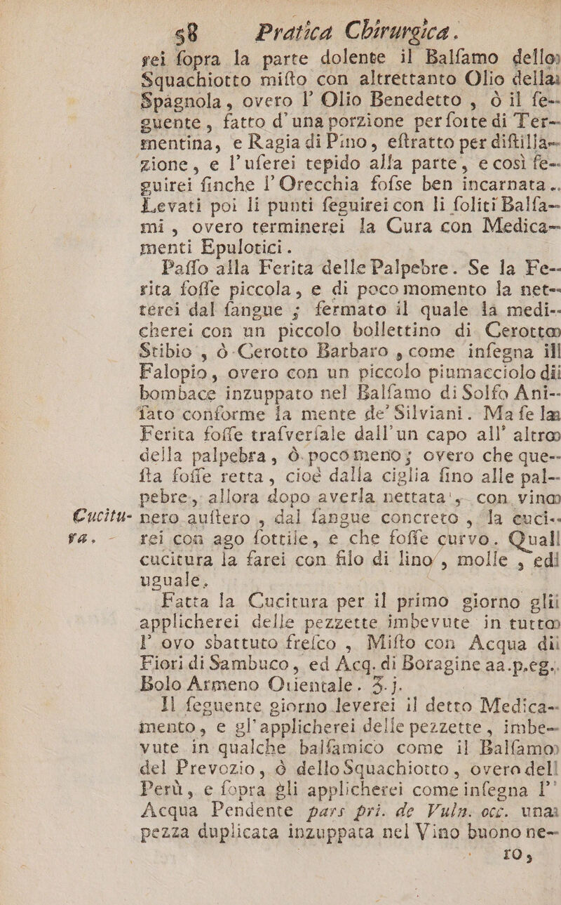 va. sei fopra la parte dolente il Balfamo dello Squachiotto mifto con altrettanto Olio dellaa Spagnola, overo l’ Olio Benedetto , ò il fe-. guente, fatto d'una porzione perfoite di Ter- mentina, e Ragia di Pino, eftratto per diftilla» guirei finche l’Orecchia fofse ben incarnata... Levati poi li punti feguirei con li foliti Balfa- mi, overo terminerei la Cura con Medica» menti Epulotici. Paffo alla Ferita delle Palpebre. Se la Fe-- rita foffe piccola, e di poco momento la net- tercei dal fangue ; fermato il quale la medi-- cherei con un piccolo bollettino di Cerotto Stibio., ò Gerotto Barbaro , come infegna ill Falopio, overo con un piccolo piumacciolo dii bombace inzuppato nel Balfamo di Solfo Ani-- Ferita foffe trafveriale dall'un capo all’ altroo della palpebra, ò. poco meno; overo che que-- fta foffe retta, cioé dalla ciglia fino alle pal-- pebre., allora dopo averla nettata'y con vino nero.auftero ., dal fangue concreto , la euci.. rei coa ago fottile, e che foffe curvo. Quall cucitura la farei con filo di lino”, molle , edi uguale, e: SI Fatta la Cucitura per il primo giorno glii applicherei delle pezzette imbevute in tutto l’ ovo sbattuto frefco , Mifto con Acqua dii Fiori di Sambuco, ed Acq. di Boragine aa.p.eg.. Bolo Armeno Orientale. 3.j. Il fesuente giorno leverei il detto Medica-- imento, e gl’applicherei delle pezzette, imbe- vute in qualche balfamico come il Ballamo) del Prevozio, è dello Squachiotto, overa dell Perù, e fopra gli applicherei come infegna 1’ Acqua Pendente pars pri. de Vuln. occ. unaa pezza duplicata inzuppata nel Vino buono ne ros