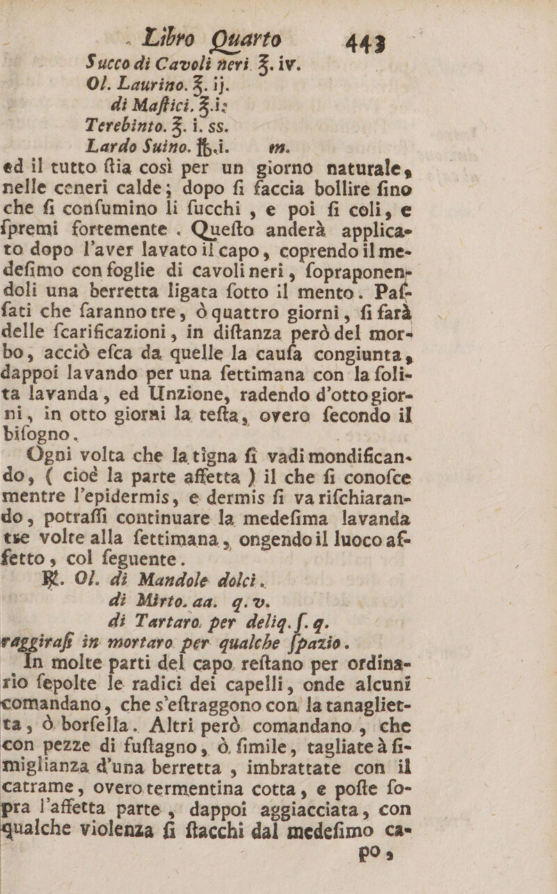 Succo di Cavoli neri F. iv. O/. Laurino.3.ij. di Maftici.3.i: Terebinto. 3. i. ss. Lardo Suino. {b.i. 13. ed il tutto ftia così per un giorno naturale, nelle ceneri calde; dopo fi faccia bollire fino che fi confumino li fucchi , e poi fi coli, e {premi fortemente . Quefto anderà applica= to dopo l'aver lavato il capo, coprendo il me- defimo con foglie di cavoli neri, fopraponen» doli una berretta ligata fotto il mento. Paf- fati che faranno tre, ò quattro giorni, fi farà delle fcarificazioni, in diftanza però del mor» bo, acciò efca da quelle la caufa congiunta, dappoi lavando per una fettimana con la foli- ta lavanda, ed Unzione, radendo d’otto giore ni, in otto giorni la tefta, overa fecondo il bifogno. | Ogni volta che la tigna fi vadi mondifican- do, ( cioè la parte affetta ) il che fi conofce mentre l’epidermis, e dermis fi va rifchiaran- do, potraffi continuare la medefima lavanda tse volte alla fettimana, ongendoil luoco af fetto, col feguente. R. O/. di Mandole dolci. di Mirto. aa. q.v. di Tartaro. per delig. f. g. raggirafi in mortaro per qualche fpazio. In molte parti del capo reftano per ordina» rio fepolte le radici dei capelli, onde alcuni comandano, che s’eftraggono con la tanagliet- ta, Ò.borfella. Altri però comandano, che con pezze di fuftagno, è fimile, tagliate à fi- miglianza d’una berretta , imbrattate con il catrame, overotermentina cotta, e pofte fo- pra l’affetta parte, dappoi aggiacciata, con qualche violenza fi ftacchi dal medefimo ca» È PO è