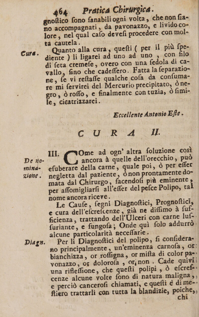 De no minde zione. i) 464 Pratica Chirurgica . gnoftico fono fanabiliogni volta, che non fia- no accompagnati, da pavonazzo, € livido co- lore, nel qual cafo devefi procedere con mol- ta cautela. o Quanto alla cura, quefti ( per il più fpe- diente ) li ligarei ad uno ad uno , con filo di feta cremefe, overo con una fedola di ca- vallo, fino che cadeffero. Fatta la feparazio= ne, fe vi reftaffe qualche cofa da confuma-. re mi fervirei del Mercurio precipitato, Ò ne» gro, òroffo, e finalmente con tuzia, ò fimi- le, cicatrizzarei. Eccellente Antonio Effe - CO RO AI III. Cio ad ogn’ altra foluzione così ancora à quelle dell'orecchio , può efuberare della carne, quale poi, Ò per effer negletta dal paziente, ò non prontamente do- mata dal Chirurgo, facendofi più eminente ». per affomigliarfi all’effer del pefce Polipo, tal mome ancora riceve. Le Caufe, fegni Diagnoftici, Prognoftici, e cura dell’efcrefcenze, già ne diffimo à fuf- ficienza, trattando dell’Ulceri con carne luf=. furiante, e fungofa; Onde quì folo addurrò. alcune particolarità receffarie . ; Per li Diagnoftici del polipo, fi confidera= no principalmente, un’eminenza carnofa, Or; bianchizza, or roffigna, or mifta di color pa=* vonazzo, 05 diolorofa , Or, non . Cade quivii una rifleffione, che quefti polipi , ò efcrefa cenze alcune volte fono di natura maligna ,, e perciò cancerofi chiamati, e quefti è di me-- ftiero trattarli con tutta la blandizie, poca chi. ì