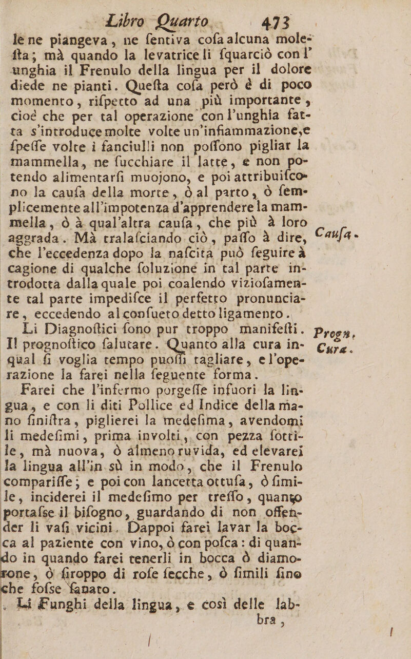 fta; mà quando la levatrice li fquarciò con l’ &amp;unghia il Frenulo della lingua per il dolore diede ne pianti. Quefta cofa però è di poco cioé che per tal operazione conl’unghia fat- ta s'introduce molte volte un’infiammazione,e fpeffe volte i fanciulli non poffono pigliar la mammella, ne fucchiare il latte, e non po- tendo alimentarfi muojono, e poi attribuifco» ano la caufa della morte, dal parto, ò fem- plicemente all’impotenza d’apprendere la mam- mella, ò à qual’altra caufa, che più è loro aggrada. Mà tralafciando ciò, paffo è dire, che l'eccedenza dopo la nafcita può feguire à | cagione di qualche foluzione in tal parte in- trodotta dalla quale poi coalendo viziofamen- te tal parte impedifce il perfetto pronuncia- re, eccedendo alconfueto detto ligamento . Li Diagnoftici fono pur troppo manifetti. Il pregnoftico falutare. Quanto alla cura in- qual £ voglia tempo puofi1 tagliare, e l’ope- razione la farei nella feguente forma. |. Farei che l’infermo porgeffe infuori la lin- gua, e con li diti Pollice ed Indice della mia- ‘no finiltra, piglierei la medefima, avendomi li medefimi, prima involti,, con pezza forti- le, mà nuova, ò aimenoruvida, ed elevarei Ja linsua all'in sù in modo, che il Frenulo ‘compariffe; e poicon lancetta ottufa, ò fimi- le, inciderei il medefimo per treffo, quango portafse il bifogno, guardando di non offen- der li vafi vicini. Dappoi farei lavar la boc- ca al paziente con vino, ò con pofca : di quan- o in quando farei tenerli in bocca è diamo- one, Ò firoppo di rofe fecche, Ò fimili fino che fofse fanaro. dr + Li Funghi della lingua, e così delle lab- i DIA ; | | Caufa - Pross, Cura.