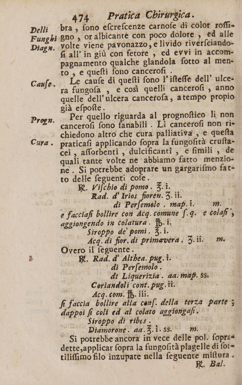 Diag®. Caufe. Progs. Cura . na ‘volte viene pavonazzo, e livido riverfciando- fi all’ in giù con fetore , ed evvi in accom- pagnamento qualche glandola fotto al men- to, e quefti fono cancerofi . | Le caufe di quefti fono l’ifteffé dell’ ulce- ra fungofa , e così quelli cancerofi , anno quelle dell’ulcera cancerofa, atempo propio Per quello riguarda al prognoftico lì non. cancerofi fono fanabili . Li cancerofi non rie chiedono altro che cura palliativa , e quefta praticafi applicando fopra la fungofità crufta- cei, afforbenti , dulcificantì , e fimili , de quali tante volte ne abbiamo fatto menzio- ne. Si potrebbe adoprare un gargarifmo fat» to delle feguenti cofe. RL. Vifchio di pomo . 3.1. Rad. d' lrios fioren. 3. ii. i di Perfemolo . map.i- (n. e facciafi bollire con Acq. comune f.q. € colafi*, aggiongendo în colatura. Îb.i. | pi Siroppo de’ pomi. 3.i. È Acq. di fior. di primavera. 3.ii. 1. Overo il feguente. SE Ri. Rad.d’ Althea. pug.i: &gt; di Perfemolo. VOLI di Liquerizia . aa. ma. Ss. Coriandoli cont. pug.ti. &gt; © - i Acgq.com.ib.iii. | fi Faccia bollire alla conf. della terza parte ; dappoi fi colì ed ‘al colato aggiongah. _ .. Siroppo di ribes. pipi | Diamorone. da.Z.i.ss.00 mi. ‘Si potrebbe ancora in vece delle pol. foprz4 dette,applicar fopra la fungofità plagelle di fot= tiliffimo filo inzupate nella feguente miftura . R. Bal. ì