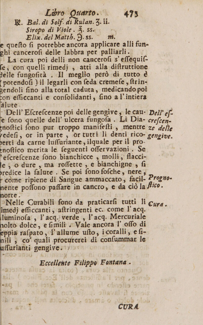 | R. Bal.di Solf. di Rulan.3.1i. Siropo di Viole. 4. ss» Pa, O Elix. del Matth. D.ss. © m. e quefto fi potrebbe ancora applicare alli fun» ghi cancerofi delle labbra per palliarli. '. La cura poi delli non cancerofi s’ efféquif- fe; con quelli rimedj , atti alla diftruttione elle fungofità , Il meglio però di tutto è [potendofi }il legarli con feda cremefe , ftrin- pendoli fino alla total caduta, medicando poi ron efficcanti e confolidanti, fino al’intiera aiutano | ‘Deli’ Efcrefcenze poi delle gengive, le cau- De)? ef- fe fono quelle dell’ ulcera fungofa . Li Dia- crefcen- moftici fono pur troppo manifefti., mentre ze'ge/}e redefi, or in parte , ortutti li denti rico- gengive. verti da carne luffuriante, ilquale per il pro- ;’noftico merita le feguenti offervazioni. Se efcrefcenze fono bianchicce , molli, flacci- le j 0 dure , ma roffette , e bianchigne 4 fi vredice la falure . Se poi fono fofche, nere, - come ripiene di Sangue ammaccato; facil- Progzo- &lt; «had sipra paffare in cancro, e da ciò la fico. orte. ‘Nelle Curabili fono da praticarfi tutti li Cura pri efficcanti; aftringenti ec. come l’acq. i luminofa, l’acq.i verde , l'acq. Mercuriale Ito dolce, e fimili «+ Vale ancora l’ offo di ppia rafpato , l'allume ufto, icoralli; e fi- ili , co’ quali procyrerei di confummar le ffurianti gengive. /« | d Eccellente Filippo Fontana . An