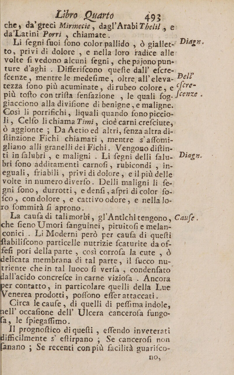 ‘chey da’grecì Mirmecie, dagl’Arabi Theli/, e ‘da’Latinì Porri , chiamate. | | Li fegnifuoi fono colorpallido , è giallet Diagr. to, privi di dolore , e nella loro radice alle: volte fi vedono alcuni fegni, che pajono pun» | ture d’aghi . Differifcono quefie dall’ efcre-._ fcenze, mentre le medefime , Oltre;all’eleva- Dell tezza fono più acuminate, dirubeo colore; e ‘/f”€- più tofto contrifta fenfazione , le quali fog-J0e2ze - i giacciono alla divifione di benigne, e maligne. Così li porrifichi, liquali quando fono piccio» Ji, Celfo lichiama Timi, cioé carni crefciute; (ò aggionte ; Da Aetio ed altri, fenza altra di- (ftinzione Fichi chiamati , mentre s'affomi- ti in falubri, e maligni . Li fegni delli falu- Diagr. bri fono additamenti carnofi, rubicondi sy in- eguali, friabili, privi di dolore, eil più delle ‘volte in numero diverfo. Delli maligni li fe- gni fono, durrotti, e denfi, afpri di color fo- fco , condolore, e cattivoodore, e nella lo- ro fommità fi aprono. | La caufadi talimorbi, gl’Antichitengono, Caufe. che fieno Umori fanguinei, pituitofi e melan- conici . Li Moderni però per caufa di quefti abilifcono particelle nutrizie fcaturite da of- fefi pori della parte , così corrofa la cute , è elicata membrana di tal parte, il fucco nu- riente che in tal luoco fi verfa , condenfato all'acido concrefce in carne viziofa . Ancora er contatto, in particolare quelli della Lue enerea prodotti, poffono efferattaccati. Circa le caufe, di quelli di pefima indole, ell’ occafione dell’ Ulcera cancerofa fungo- l[a, le fpiegaffimo. Il prognoftico di quefti , effendo inveterati ifficilmente s° eftirpano ; Se cancerofi non fanano ; Se recenti conpiù facilità guarifco- no,