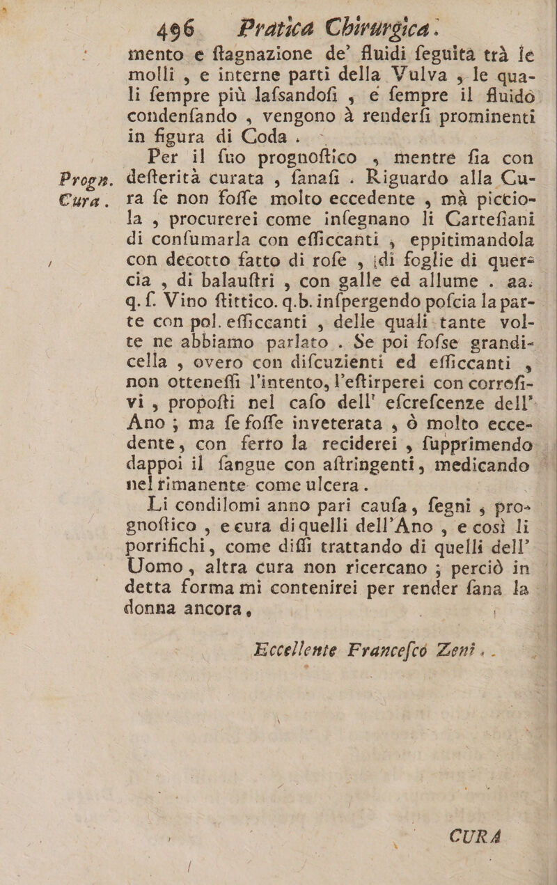 mento e ftagnazione de’ fluidi feguita trà Îe molli, e interne parti della Vulva , le qua- li fempre più lafsandofi $ e fempre il fluido cotìidenfando , vengono à renderfi prominenti in figura di Coda. &gt; Per il fuo prognoftico , mentre fia con defterità curata , fanafi. Riguardo alla Cu- ra fe non foffe molto eccedente , mà pictio- la , procurerei come infegnano li Cartefiani di confumarla con efficcanti ; eppitimandola con decotto fatto di rofe , idi foglie di quer cia , di balauftri , con galle ed allume . aa. te con pol. efficcanti , delle quali.tante vol- te ne abbiamo parlato . Se poi fofse grandi- cella , overo con difcuzienti ed efficcanti , non otteneflì l'intento, l’eftirperei con correfi- Ano ; ma fe foffe inveterata , è molto ecce- nel rimanente come ulcera . gnoftico , e eura diquelli dell’Ano , e così li porrifichi, come difli trattando di quelli dell’ Uomo, altra cura non ricercano ; perciò in donna ancora, Eccellente Francefco Zenì . . | ‘CURA