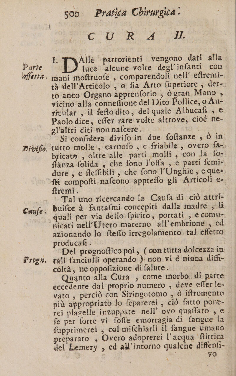 Parte PDiviffo. Caule : Progn. 500 Pratica Chirurgica © Co ATA I. Alle partorienti vengono dati alla luce ‘alcune volte degl’infanti con. mani moftruofé , comparendoli nell’ eftremi- tà dell’Artieolo , o fia Arto fuperiore , det-. to anco Organo apprenforio , ògran Mano , vicino ‘alla conneflione del Dito Pollice, o Au-, ricular , il feftodito, del quale Albucafi , e Paolo dice, effer rare volte altrove, cioè ne- gl’altri diti non nafcere. | Si confidera divifo in due foftanze , ò in ‘tutto molle, carmofo , e friabile , overo fa-. bricato , oltre alle parti molli , con la fo- ftanza folida , che fono l’offa , e parti femi- dure , e fleffibili , che fono l’Unghie, e que» ftremi. ‘ Tal uno ricercando la Caufa di ciò attri- buifce dè fantafmi concepiti dalla madre ; li quali per via dello fpirito, portati , e comue: nicati nell’Utero materno all’embrione , ed azionando lo fteffo irregolamento tal effetto producafi . | Del prognoftico pai, ( con tutta dolcezza in tali fanciulli operando ): non vi è niuna diffi- coltà, né oppofizione di falute . aa Quanto alla Cura , come morbo di parte eccedente dal proprio numero , deve efler le- vato , perciò con Siringotomo , ò iftromento più appropriato lo feparerei , ciò fatto pont- rei plagelle inzuppate nell’ ovo quaffato , e. fe per forte vi foffe emorragia di fangue la fupprimerei , col mifchiarli il fangue umano preparato + Overo adoprerei l’acqua ‘ftittica del Lemery , ed all’intorno qualche diffenfi- Ù | YO. a %