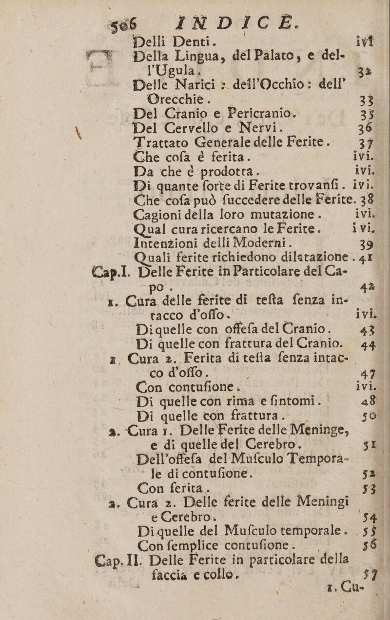 Perensi | Delli Denti. ivi Della Lingua, del Palato, e del. — l’Ugula. _ 34 Delle Narici » dell’Occhio: dell’ ‘* Orecchie. ..- 3% Del Cranio e Pericranio. 35 Del Cervello e Nervi. 36 Trattato Generale delle Ferite. 37 Che cofa è ferita. ivi. Da che é prodotta. = Cap.I. Di quante forte di Ferite trovanfi. ivi. Che cofa può fuccedere delle Ferite. 38 Cagioni della loro mutazione . ivi. Qual cura ricercano le Ferite. i vi, Intenzioni delli Moderni. 39 Quali ferite richiedono dilatazione . 4I Delle Ferite in Particolare del Ca- tacco d'offo. Diquelle con offefa del Cranio. 43 Di quelle con frattura del Cranio. 44 co d’offo. ì 47 Con contufione . “ civid Di quelle con rima e fintomi. - 48 Di quelle con frattura. so, e di quelle del Cerebro. SI Dell’offefa del Mufculo Tempora- 1 sz ; ‘© * Ie dicontufione. Con ferita. TT, 30 2. Cura 2. Delle ferite delle Meningi | e Cerebro. ‘5400 I Cap.l Con femplice contufione. . | I. Delle Ferite in particolare della faccia e collo. =. Ri» A Ja ; 1, Ch È