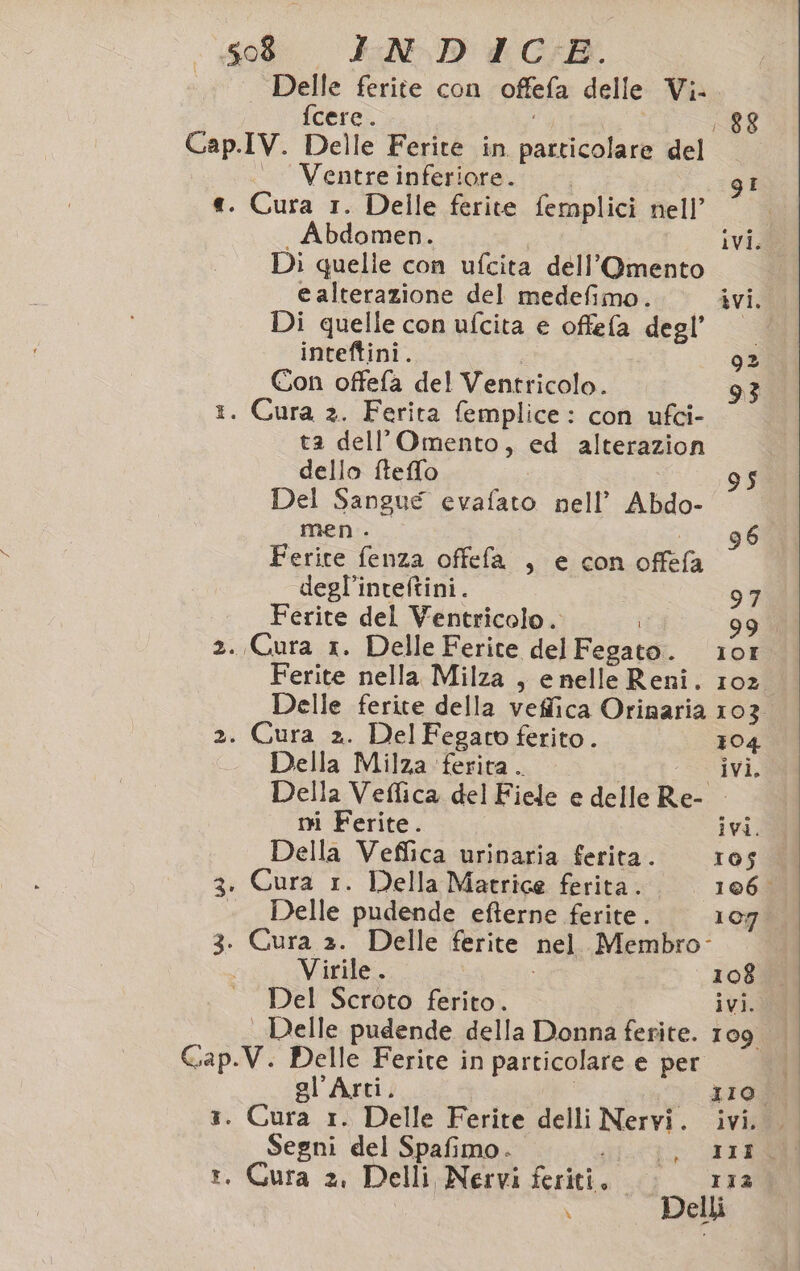 . Delle ferite con offefa delle Vi-. fcere. 88 Cap.IV. Delle Ferite in particolare del —_ Ventreinferiore. I «. Cura 1. Delle ferite femplici nell’ Abdomen. ivi. Di quelie con ufcita dell’Omento e alterazione del medefimo. ivi. Di quelle con ufcita e offefa degl’ inteftini. 92 Con offefa del Ventricolo. 1. Cura 2. Ferita femplice: con ufci- ta dell’Omento, ed alterazion dello ftefflo $ Del Sangue evafato nell’ Abdo- men... 96 Ferite fenza offefa , e con offefa degl’inteftini. 97 Ferite del Ventricolo. i 99 2. Cura x. Delle Ferite del Fegato. 101 Ferite nella Milza , e nelle Reni. 102. Delle ferite della veffica Orinaria 103 2. Cura 2. DelFegato ferito. 104 Della Milza ‘ferita. ivi. Della Veffica del Fiele e delle Re- - ni Ferite. ivi. Della Veffica urinaria ferita. 105 3. Cura 1. Della Matrice ferita. 106 «Delle pudende efterne ferite. 107 3. Cura ». Delle ferite nel. Membro: | Virile . 1088 Del Scroto ferito. ivi. Delle pudende della Donna ferite. 109 Gap.V. Delle Ferite in particolare e per 3. Cura 1. Delle Ferite delli Nervi. ivi. . t. Cura 2. Delli Nervi feriti. &gt; or1z