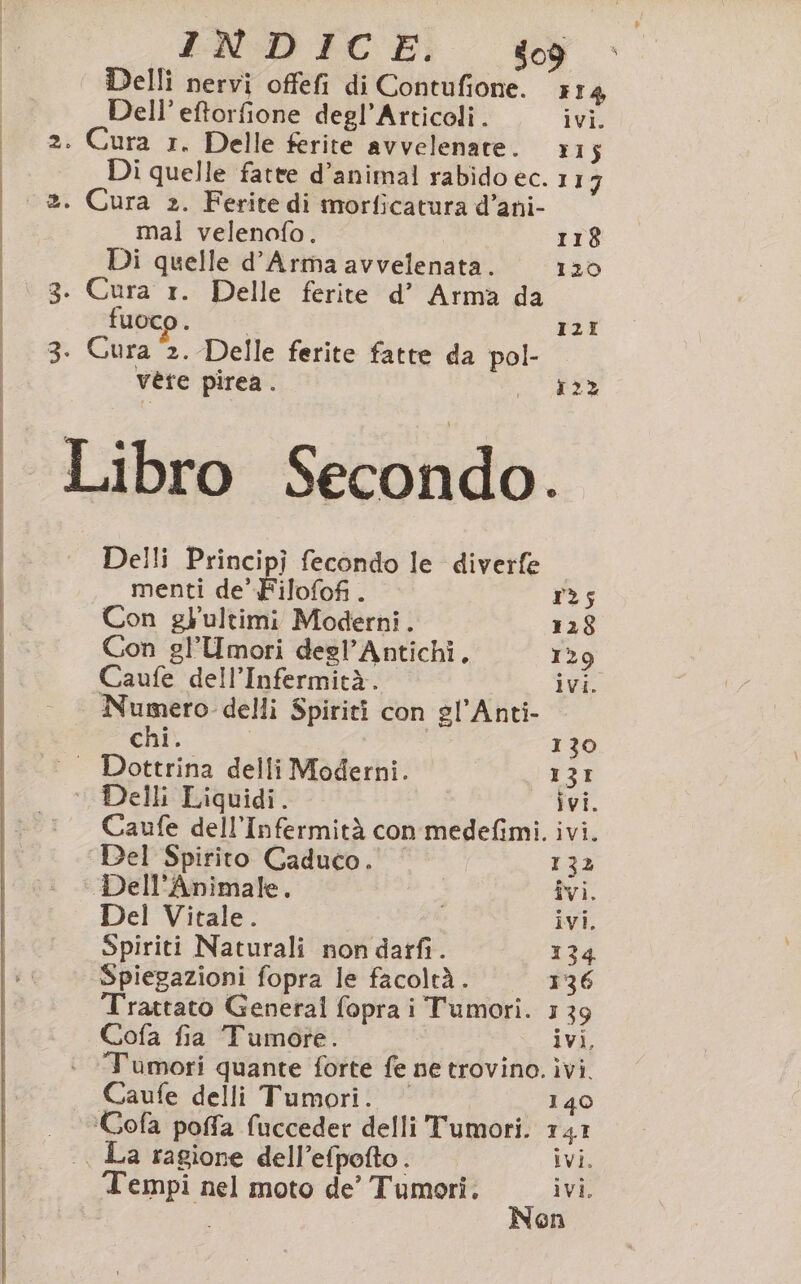 ND CEI Delli nervi offefi di Contufione. x14 Dell’ eftorfione degl’Articoli. ivi. (o) Di quelle fatte d’animal rabido ec. 117 mal velenofo. 118 Di quelle d’Arma avvelenata. 120 fuoco . I2I vete pirea. 122 Delli E incipi fecondo le diverfe menti de’ Filofofi . 125 Con gHultimi Moderni. 128 Con gl’Umori degl’Antichi. 129 Caufe dell’Infermità. ivi. Numero delli Spiriti con gl'Anti- chi. | 130 Dottrina delli Moderni. 13I Delli Liquidi. ivi. Caufe dell’Infermità con medefimi. ivi. Del Spirito Caduco. 132 Dell’Animale. Îvi. Del Vitale. ivi, Spiriti Naturali non daifi. 134 Spiegazioni fopra le facoltà. 136 rattato Generali fopra i Tumori. 139 Cofa fia Tumore. ivi, Tumori quante forte fe ne trovino. ìvi. Caufe delli Tumori. | 140 'Cofa poffa fucceder delli Tumori. 141 | La ragione dell’efpofto. ivi. Nen