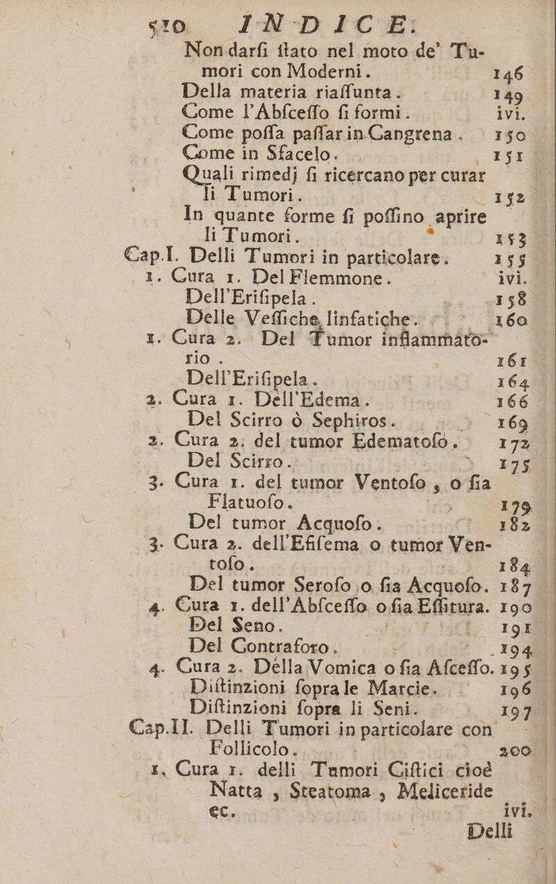 Non darfi itato nel moto de’ Tu- mori con Moderni. 146 Della materia riaffunta. 149 Come l’Abfceffo fi formi. ivi, Come poffa paffarinCangrena. 150 Come in Sfacelo. I5I Quali rimedj fi ricercano per curar . li Tumori. 152 In quante forme fi poffino. aprire c: li Tumori. 153 Cap.I. Delli Tumori in particolare. 155 1. Cura 1. Del Fiemmone. ‘ ivi. Dell’Erifipela. 158 Delle Veffiche, - Velica fi* ‘160 1. Cura 2. Del Tumor inflammato- rio . r6r. Dell’Erifipela. 164 2. Cura 1. Dell’ 'Edema. 166. Del Scirro ò Sephiros. 169 2. Cura 2; del tumor Edematofo. 1a Del Scirro.. 175 - 3. Cura 1. del tumor Ventolo s 0 fa Flatuofo. sia 179 Del tumor Acquofo. ..;.. * 182 3. Cura 2. dell’ Efilema o tumor Ven- tofo . 184 Del tumor Serofo.0. fia Acquofo. 187 4. Cura 1. dell’ ARI ofia Effitura. 190 Del Seno. Del Contraforo . dd 4. Cura 2. Della Vomica o fia Afceflo: i Diftinzioni fopra le Marcie. 196. Diffinzioni fopra li Seni. 197. Cap.Il. Delli Tumori in particolare con Follicolo. 200. | :, Cura r. delli Enti Ciftici cioe Natta , Steatoma , Meliceride I ec. ivi. Delli