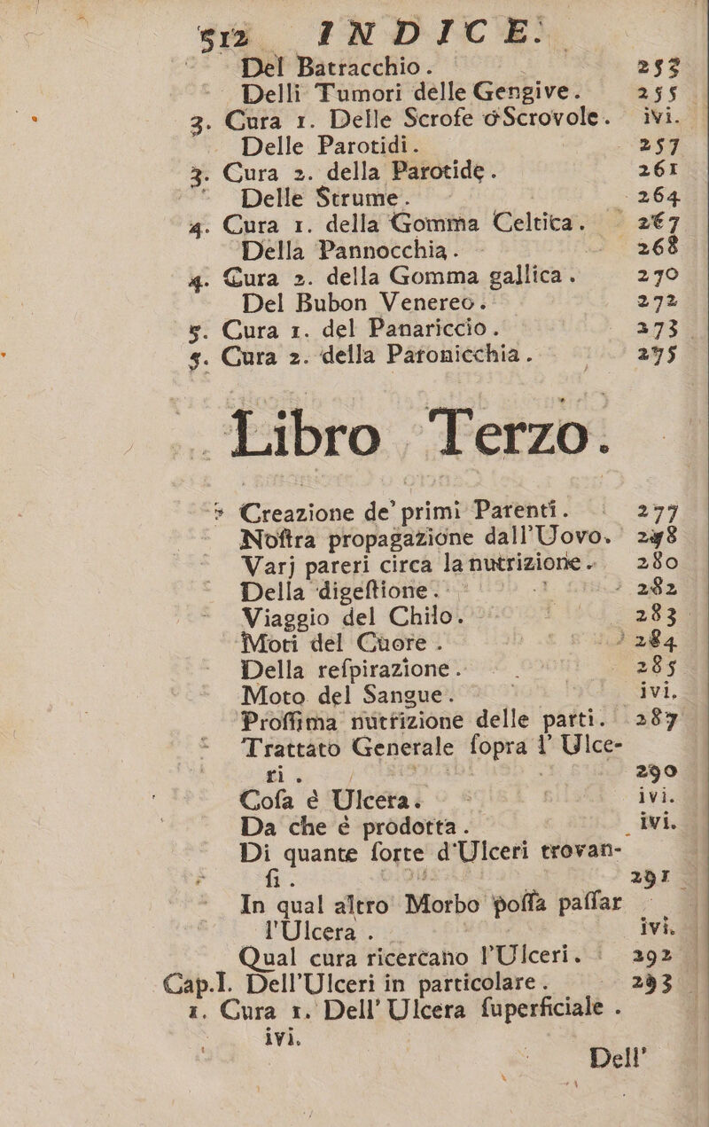 Del Batracchio. 253 | Delli Tumori delle Gengive. 2.55 3. eri 1. Delle Scrofe @Scrovole. ivi. | Delle Parotidi. 257 3. Cura 2. della Parotide . 261 * Delle Strume. - 264 4. Cura 1. della Gomma Celtica. — 2€7 Della Pannocchia . 268 4. Cura 2. della Gomma gallica . 270 Del Bubon Venereo. 272 x. Cura 1. del Panariccio. 273 5. Cura 2. della PARVRISSNa #5 RIAI BUS . Libro Terzo. 9 Car du, primi Parenti. 277 ° Noftra propagazione dall’Uovo. 2y8 Varj pareri circa la nutrizione . 280 Della ‘digeftione.. © - 282 Viaggio del Chilo. D'i6Ci soa 3 Moti del Cuore . i; E Sta Della refpirazione. : ‘285 Moto. del Sangue. © ivi, Proffima nutrizione delle patti. 287 ia Generale fopra 1 Ulce- 290 Cola è Ulcera. ì ivi. Da che è prodotta. ivi. Di quante forte d Ulceri trovan-. de: 291 In qual altro Morbo polla paffar l'Ulcera . ivi. Qual cura ricercano PUlceri. | 293 Cap.I. Dell’Ulceri in particolare. ——— 293. 1. Cura 1. Dell’ Ulcera fuperficiale . ivi. ( %