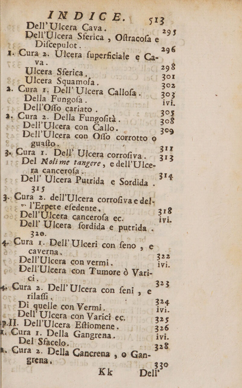 INDI kB. sia. co. Dell’Ulcera Cava. ist: 293 Dell’Ulcera Sferica » Oftracofa e te: Difcepulot.. 296 | 3. Cura 2. Ulcera fuperficiale e Ca- 298 (3 301 | ®ee Ulcera Squamofa. 302 3. Cura x, Dell” Ulcera Callofa. .. 303 | © Della Fungofa. \:». Dell’Oflo cariato . % | &amp;. Cura 2. Della Fungofità...) £;:1;.; 308 | » xe Dell’Ulcera con Callo. 30 | rs Dell’Ulcera con Ofo corrotto 0 Bag e 3IT 3» Cura 1. Dell’ Ulcera corrofiva.-. 3I ae Del Molime tangere, edell’Ulce. ‘ra cancerofa .. | | nè ; È | Ulcera Sferica, | i ] 3I | #2 Dell Ulcera Putrida e Sordida . dt. da 315 | 13, Cura 2. dell’Ulcera corrofiva e del. (1 © l’Erpete efedente. 318 È : Dell’Ulcera cancerofa ec. ivi. 1 Dell'Ulcera fordida e putrida.. ls 330. Di 4 Cura 1. Dell'Ulceri con feno , e a caverna. . © - 322 Dell’Ulcera con vermi. att iv eè Dell’Ulcera :con Tumore ò Vari- ber Pie En 323 Cura 2. Dell’ Ulcera con feni s € -c_ rilai..., : 324 (vr Di quelle con Vermi. ivi. p ell’ Ulcera. con Varicî ec. 325 p.II. Dell’Ulcera Eftiomene. lia 7326 i Gura 1. Della Gangrena.. ivi. Del: Sfacelo.. 328 » Cura 2. Della Gancrena s 9 Gan grena, 339 Kk Dell