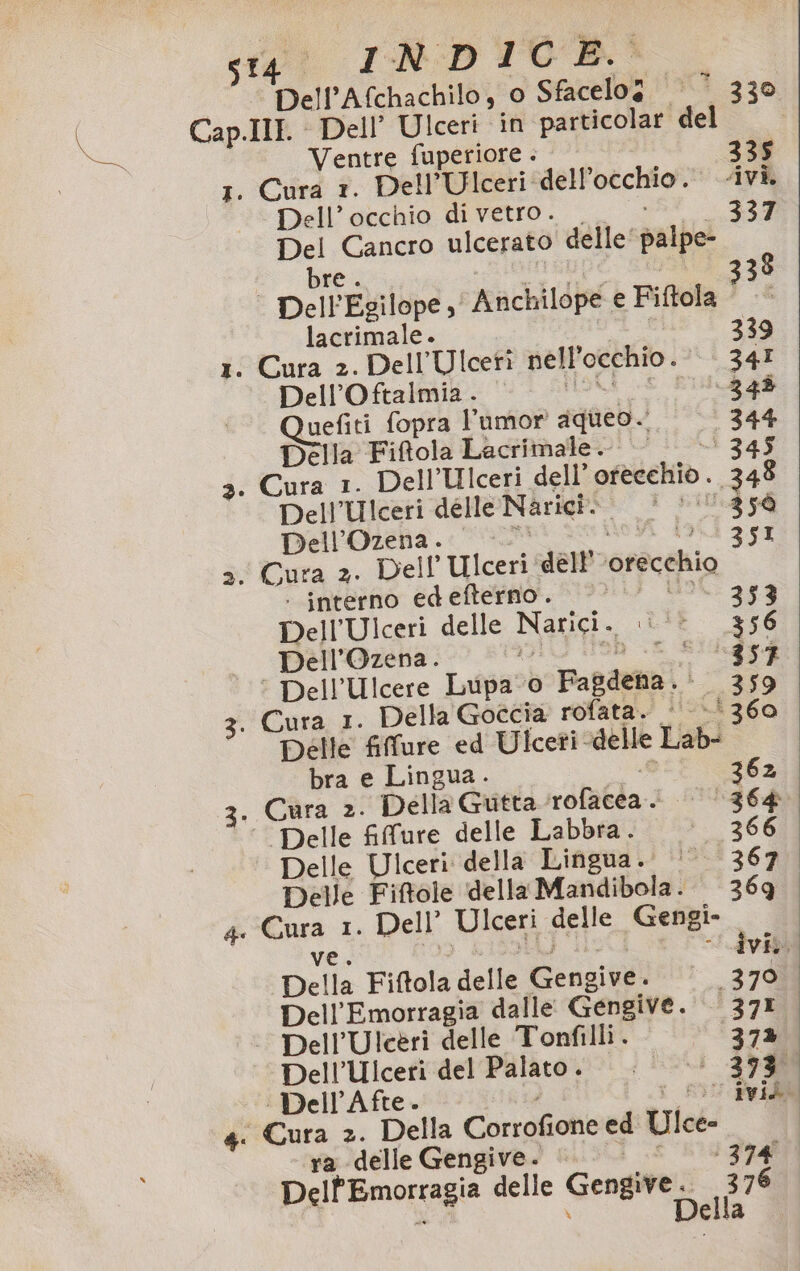 ‘Dell’Afchachilo, 0 Sfacelog ‘© 330 Cap.Ill. Dell’ Ulceri in particolar del Ventre fuperiore . 335 1. Cura 1. Dell’Ulceri dell’occhio. ivi Dell'’archio deo. &gt; Del Cancro ulcerato delle‘ palpe- vba, rupe Sa 338 Dell'Egilope ,' Anchilope e Fiftola - lacrimale. 339 1. Cura 2. Dell’Ulceti nell'occhio. 34I Dell’Oftalmia. || /Ub | ‘348 uefiti fopra umor aqueo. 344 Della Fiftola Lacrimale. d 345 3. Cura 1. Dell’Ulceri de ll’ofecchid. 348 Dell’Ulceri delle Narici. * +‘ 359 Dell’Ozena.. 0 &gt;. de dali 3x1 &gt;. Cura 2. Dell Ulceri ‘dell’ ‘orecchio | interno edefterno. &lt; UL 353 Dell’Ulceri delle Narici. .\‘’ 356 Dell’Ozena. 3. oh x SIlgs$ ‘ Dell’Ulcere Lupa o Fagdena.‘ 359 3. Cura 1. Della Goccia rofata. - »‘360 Delle fifure ed Ulceti-delle Lab- bra e Lingua. SR 3. Cura 2. Della Gutta ‘rofacea. ‘0364 ‘Delle fifure delle Labbra. ‘’—366 Delle Ulceri della Lingua. | 367 Delle Fiftole ‘della Mandibola. 369. 4 Cura 1. Dell’ Ulceri delle Gengi- ve. 13 ASIA &gt; Idv Della Fiftola delle Gengive. 370 Dell’Emorragia dalle Gengive. 371 | Dell’Ulcerì delle Tonfilli . 37% Dell’Ulceri del Palato. | |—»’ 3730 | Dell’Afte. : FI AVIS &lt; Cura 2. Della Corrofione ed Ulce- ra delle Gengive. TS Ra Dell'Emorragia delle Gengive. 376 | di \ Della