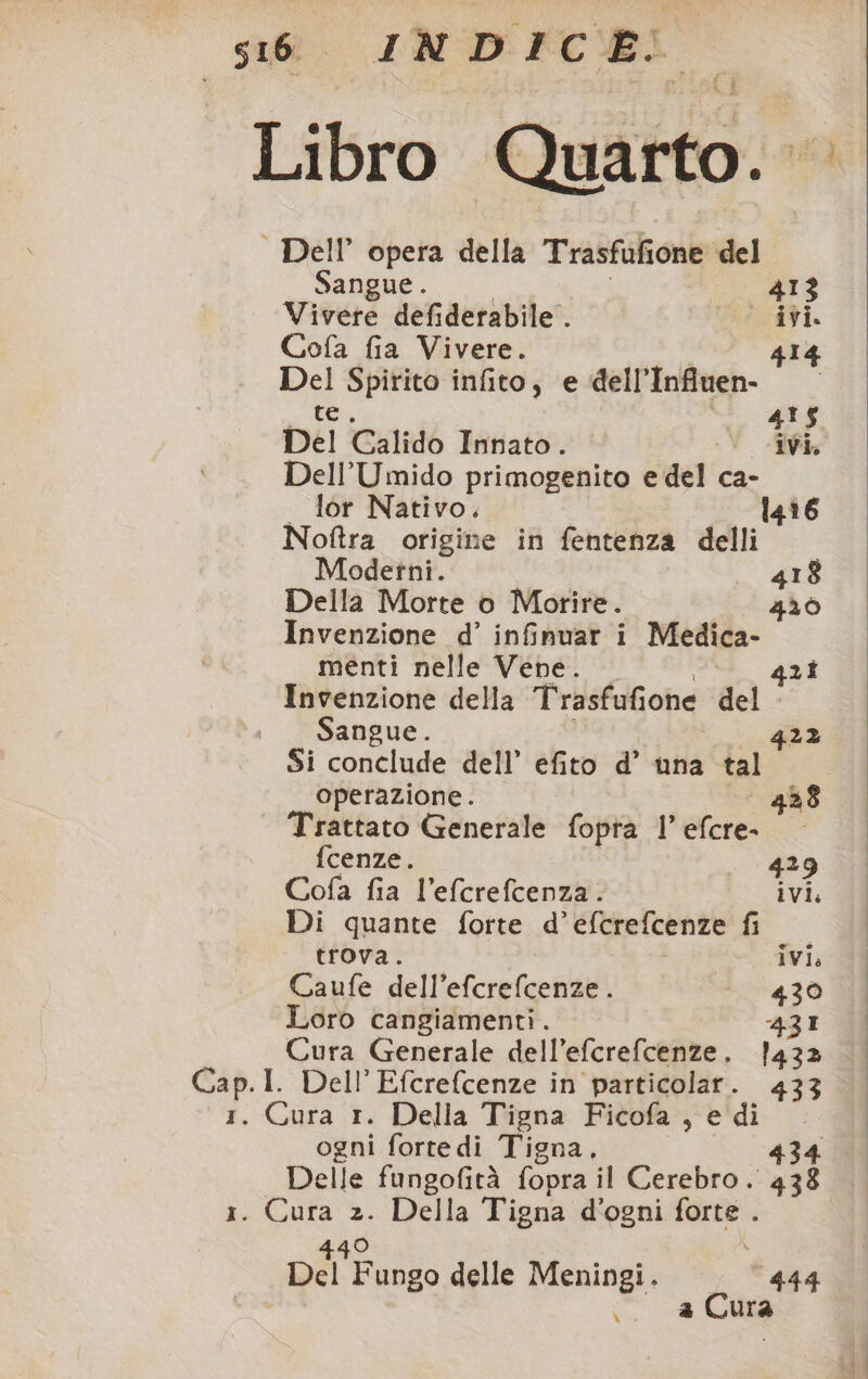 Libro Quito. Dell’ opera della Trasfufione del Sangue. 413 Vivete defiderabile . ivi. Cofa fia Vivere. 414 Del Spirito infito, e dell’Infiuen- te. 435 Del Galido Innato. ivi. Dell’Umido primogenito e del ca- . lor Nativo. 14 Noftra origine in fentenza delli Modetni. 418 Della Morte o Morire. 4206 Invenzione d’ infimuar i Medica- menti nelle Vene. 42 Invenzione della Trasfufione del Sangue. 422 Si conclude dell’ efito d’ una tal operazione. 438 Trattato Generale fopra 1’ efcre- fcenze. 429 Cofa fia l’efcrefcenza. ivi, Di quante forte d’efcrefcenze fi trova. ivi, Caufe dell’efcrefcenze. 430 Loro cangiamenti. 431 4 Cura Generale dell’efcrefcenze. 1432 So I. Dell’Efcrefcenze in particolar. 433 . Cura 1. Della Tigna Ficofa , edi ogni forte di Tigna, 434 Delle fungofità fopra il Cerebro. 138 I. e 2. Della Tigna d’ogni petra pil Fallo delle Meningi. — ‘444 .. &amp; Cura