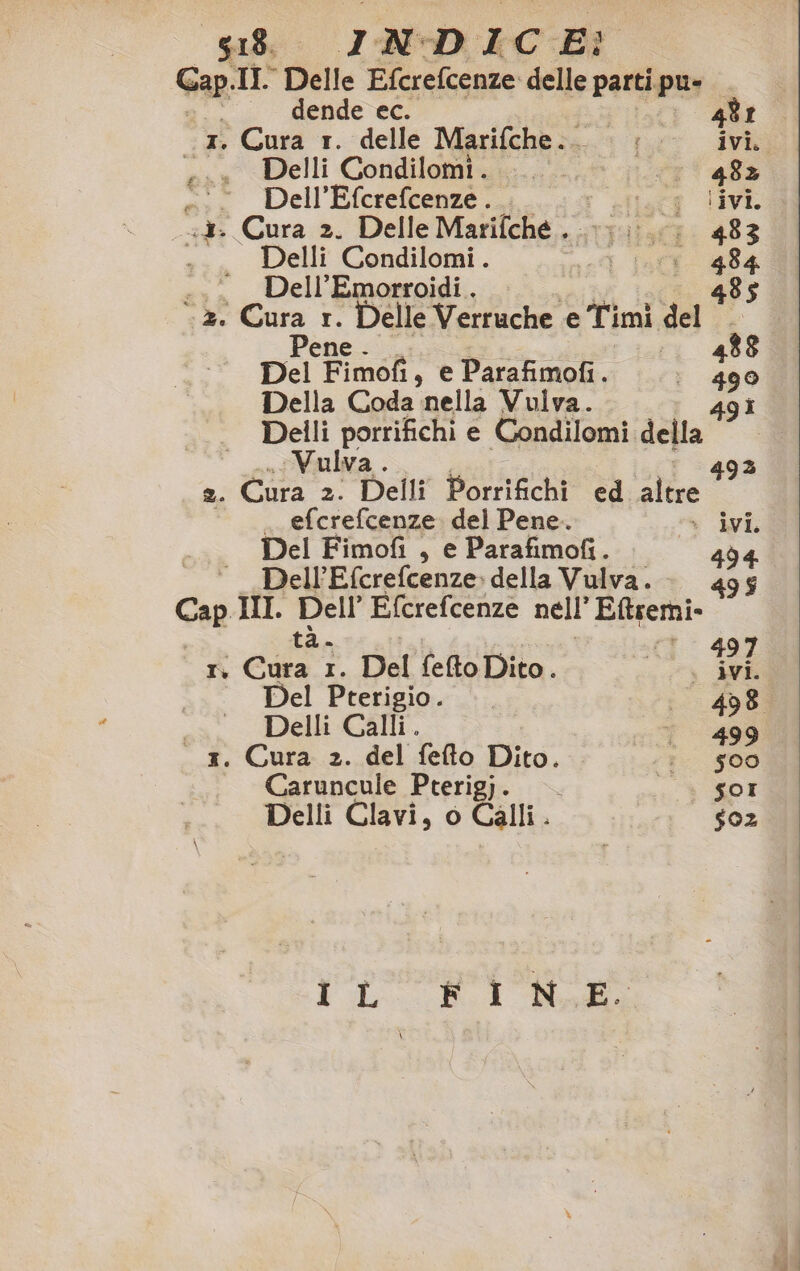 Cap Ir Delle Eferefcenze 1 parti pu» dende ec. 481 1. Cura r. delle Marifche..- «00 ivi. «x Delli Condilomi. ..... n° 48% -:.Dell’Efcrefcenze... utt LIVE «3. Cura 2. Delle Marifche . Falk: 483 Delli Condilomi. sot Inff. 484 ..._Dell’Emorroidi. 485 z. o r. Delle Verruche e Timi da ° ta Del Fimof, e Parafimofi. 190 Della Coda nella Vulva. Delli porrifichi e Condilomi. de” e Vulva 493 2. Cura 2. Delli Porrifichi ed altre . efcrefcenze del Pene. » ivi Del Fimofi , e Parafimofi. 494 Dell’Efcrefcenze. della Vulva. Cap. II. aa Efcrefcenze nell’ Eftsemi- Ti regi I. Del fefto Dito . e pe: Del Pterigio. 498 Delli Calli. r 499 x. Cura 2. del fefto Dito. ;?- 500 Caruncule Pterigj. — . ® £0T Delli Clavi, o Calli. | $oz TL RI Nodi