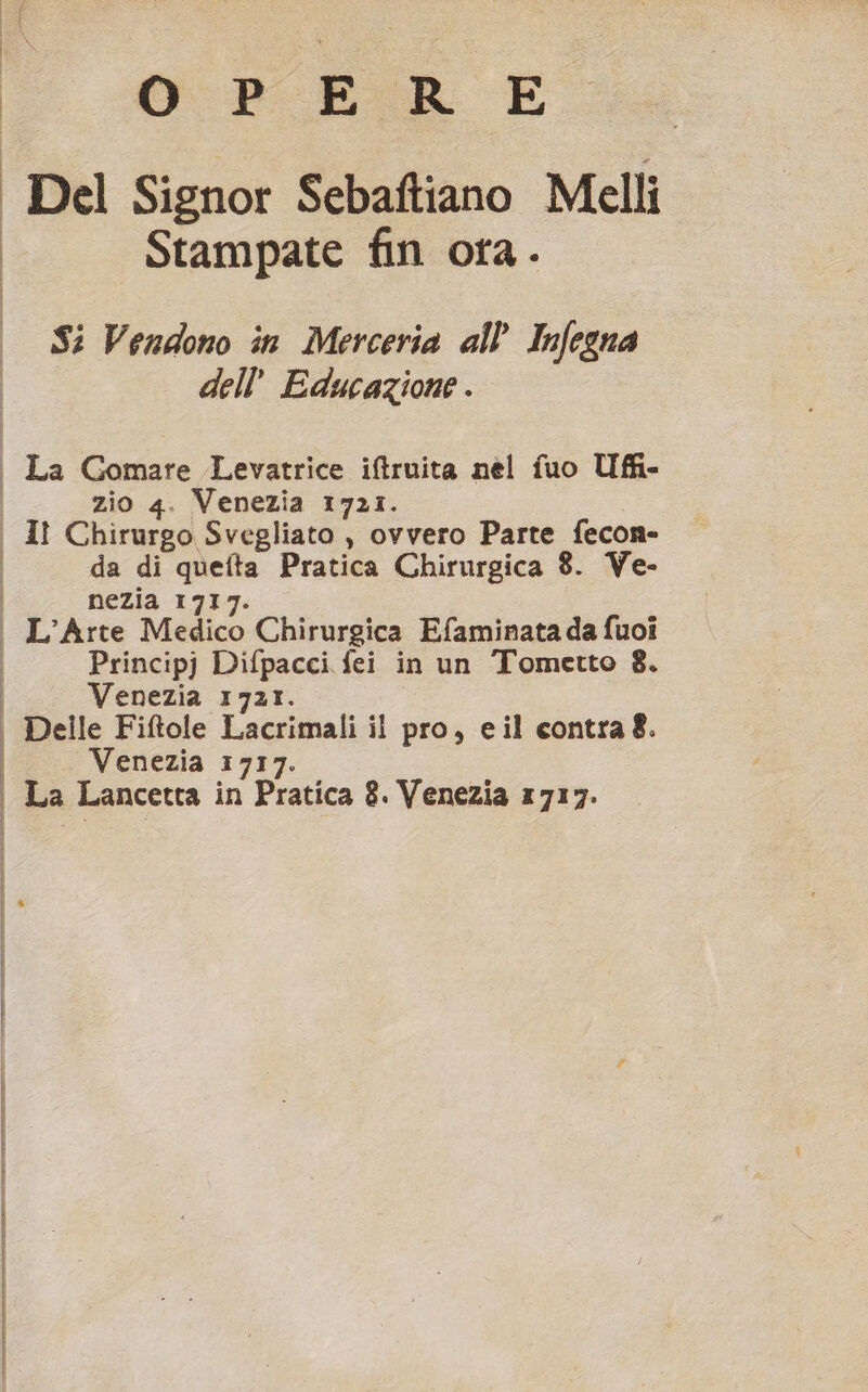 Ri; ORE E Del Signor Sebaftiano Melli Stampate fin ora. Si Vendono în Merceria all’ Infegna dell’ Educazione . | La Gomare Levatrice iftruita nel fuo Ufi- zio 4. Venezia 1721. | Iî Chirurgo Svegliato , ovvero Parte fecon- | da di quefta Pratica Chirurgica 8. Ve- i nezia 1717 i L'Arte Medico Chirurgica Efaminatada fuoi Principj Difpacci fei in un Tometto 8. | Venezia 1721. i Delle Fiftole Lacrimali il pro, eil contra8. | Venezia 1717.