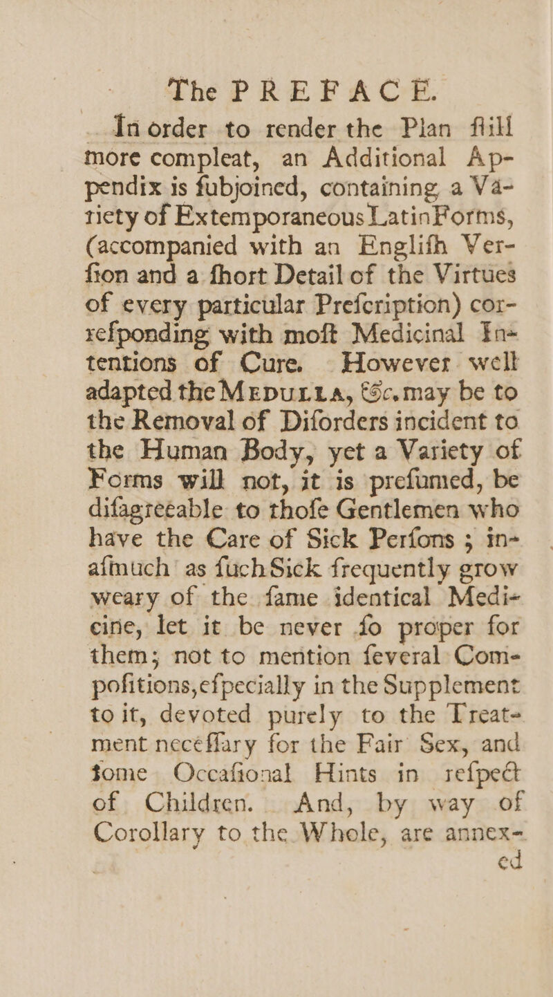_ ITnorder to render the Plan fiill more compleat, an Additional Ap- pendix is fubjoined, containing a Va- tiety of Extemporaneous LatinForms, (accompanied with an Englifh Ver- fion and a fhort Detail of the Virtues of every particular Prefcription) cor- refponding with moft Medicinal ¥n- tentions of Cure. However well adapted the MEDULLA, €c.may be to the Removal of Diforders incident to the Human Body, yet a Variety of Forms will not, it is prefumed, be difagreeable to thofe Gentlemen who have the Care of Sick Perfons ; in- afmuch as fuchSick frequently grow weary of the fame identical Medi- cine, let it be never fo proper for them; not to mention feveral: Com- pofitions,efpecially in the Supplement to it, devoted purely to the Treat- ment necéflary for the Fair Sex, and tome Occafional Hints in refpect of Children. And, by way of Corollary to the Whole, are annex- ed