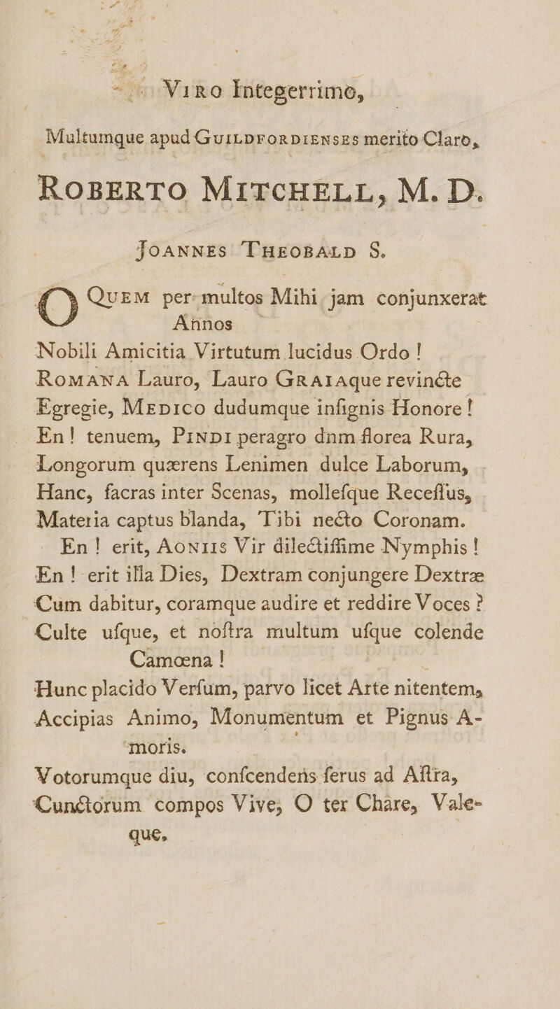 ~ . Vireo Integerrimo, Multumgue apud Guiiprorpisnszs merito Claro, ROBERTO MITCHELL, M.D. JOANNES THEOBALD S. O QUEM per: multos Mihi jam conjunxerat Afinos — Nobili Amicitia Virtutum lucidus Ordo ! Romana Lauro, Lauro Grataque revinéte Egregie, Mepico dudumque infignis Honore! En! tenuem, Pinp1 peragro dnm florea Rura, Longorum querens Lenimen dulce Laborum, Hanc, facras inter Scenas, mollefque Receflus, Materia captus blanda, Tibi necto Coronam. En! erit, Aonris Vir dileQiffime Nymphis ! En ! erit ifla Dies, Dextram conjungere Dextre Cum dabitur, coramque audire et reddire Voces ? Culte ufque, et noftra multum ufque colende Cameena ! Hunc placido Verfum, parvo licet Arte nitentem, Accipias Animo, Monumentum et Pignus A- ‘moris. Votorumque diu, confcendens ferus ad Aftra, CunGiorum compos Vive, O ter Chare, Vale- que,