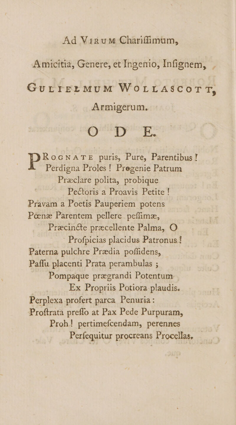 Ad Virum Charifimum, Amicitia, Genere, et Ingenio, Infignem, | GurrermMumM WoLLASCoTT, Armigerum. Spas: seats ROGNATE puris, Pure, Parentibus ! Perdigna Proles! Pregenie Patrum Preclare polita, probique Pectoris a Proavis Petite ! Pravam a Poetis Pauperiem potens Poenz Parentem pellere peffimae, PrecinGte precellente Palma, O - Profpicias placidus Patronus! Paterna pulchre Przedia poffidens, © Paffu placenti Prata perambulas ; Pompaque przgrandi Potentum Ex Propriis Potiora plaudis. Perplexa profert parca Penuria: Proftrata preffo at Pax Pede Purpuram, Proh! pertimefcendam, perennes Perfequitur procreans Procellas, —