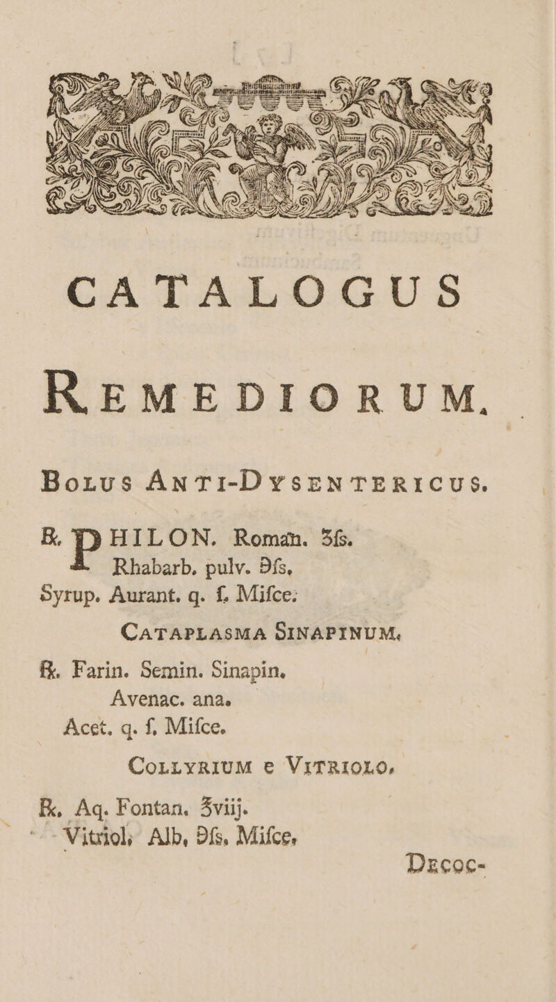 uf = = MEI A yj Gr 2 lS WS lay : moo \t \ «ey Te ra : a ; = a iwulsanine - jl in pr thd) Ga i vera peels ay ye ) YW ——— ae i SY My Ep \e TEES , . iQ fx s aS fT fl LAS S Zz A I ‘ : e ©) SN ac pad (Ca\\\ PAA: z. (Gazz 8 Alf ¥ &amp; 2 ik ; ) REMEDIORUM. Botus ANTI-DYSENTERICUS. BR, HILON. Roman. 3f. Rhabarb. pulv. Di, Syrup. Aurant. qg. f{, Mifce: CATAPLASMA SINAPINUM, f. Farin. Semin. Sinapin. Avenac. ana. Acet. q. f, Mifce. CoLLYRIUM © VITRIOLO, Fk, Aq. Fontan. 3viij. Vitriol, Alb, Ds, Mifce, Decoc-