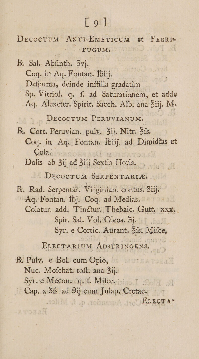 [9] Decocrum AwstTi-EMEeTIcUM et Fssre - FUGUM. : | R. Sal, Abfinth. 3yj. Coq. in Aq. Fontan. fbiij. Defpuma, deinde inftilla gradatim Sp. Vitriol. q. f. ad Saturationem, et adde Aq. Alexeter. Spirit. Sacch. Alb. ana 3iij. M. DecoctuM PERUVIANUM. . Cort. Peruvian. pulv. 3ij. Nitr. 3fs. Coq. in Aq. Fontan. {biij. ad Disnidies et Cola. Dolis ab 3ij ad ij Sextis Horis. . DrecocruM SERPENTARIZ. Ex. Rad. Serpentar. Virginian. contus. 3iij. Aq. Fontan. fbj. Coq. ad Medias. Colatur. add. Tin@ur. Thebaic. Gutt. xxx, . Spir. Sal. Vol, Oleos. 3j.. | Syr. e Cortic. Aurant. 3 fs, Mitte, ELECTARIUM ADSTRINGENS, B. Pulv. e Bol. cum Opio, | Nuc. Mofchat. toft. ana 3ij. Syr.e Mecons iq. 'f. Mifce.;);-,.7 4 Cap..a 3 ad 3ij cum Julep Cretac. ELECT A*