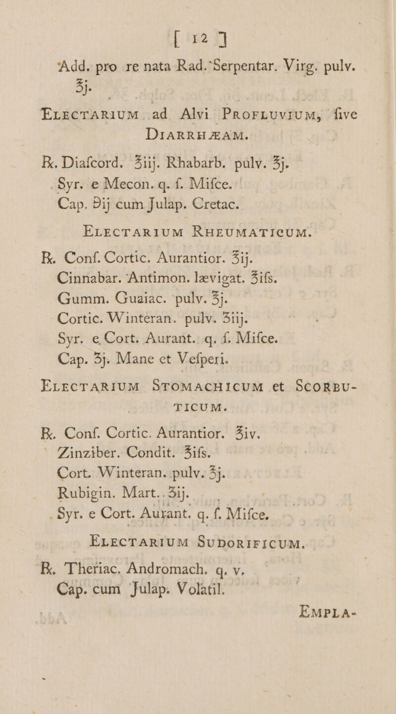 [ 12] ‘Add. pro re nata Rad.‘Serpentar. Virg. pulv. a oe | Exrecrarium ad Alvi Prornuvium, five DIARRH ZAM. K. Diafcord. 4iij. Rhabarb. pulv. 3). Syr. e Mecon. q. f. Mifce. Cap. Dij cum Julap. Cretac. ELECTARIUM RHEUMATICUM. R. Conf. Cortic. Aurantior. 3ij. Cinnabar. Antimon. levigat. Jifs. Gumm. Guaiac. ‘pulv. 3}. Cortic. Winteran. pulv. 3iij. Syr. e Cort. Aurant..q. f. Mifce. Cap. 3). Mane et Vefperi. ELECTARIUM STOMACHICUM et SCORBU- TICUM. K. Conf. Cortic. Aurantior. Ziv. ' Zinziber. Condit. 4ifs. Cort. Winteran. pulv. 4). Rubigin. Mart..3ij. ; _Syr. e Cort. Aurant. gq. f. Mifce. ELECTARIUM SuDORIFICUM. R. Theriac, Andromach. q. V. Cap. cum Julap. Volatil. 3 EMPLA-