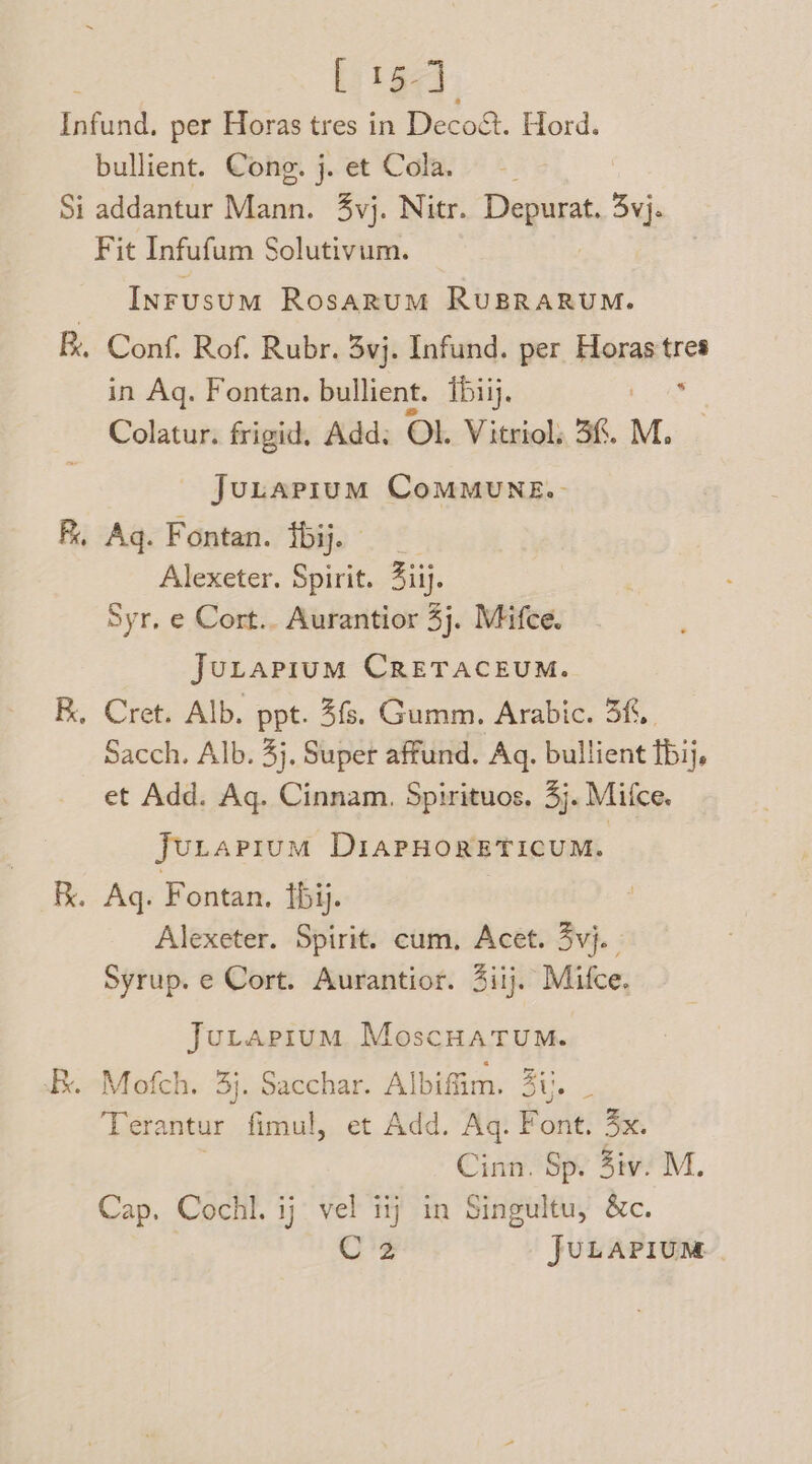 [ 15-] bullient. Cong. j. et Cola. Si addantur Mann. vj. Nitr. Depurat. 3yj- Fit Infufum Solutivum. Inrusum Rosarum RuBRARUM. Fk, Conf. Rof. Rubr. 3vj. Infund. per Horas tres in Aq. Fontan. bullient. Tbiij. ‘ Colatur. frigid, Add: Ol. Vitriol: 36. M. Juuarium CoMMUNE.- . Aq. Fontan. ibij. Alexeter. Spirit. 3iij. Syr, e Cort.. Aurantior 5j. Mifce. JULAPIUM CRETACEUM. . Cret. Alb. ppt. 3f. Gumm. Arabic. 3f,. Sacch. Alb. 4}, Super affund. Aq. bullient bij. et Add. Aq. Cinnam. Spirituos. 3}. Mifce. jJuLtapium DIAPHORETICUM. . Aq. Fontan. Ibi. Alexeter. Spirit. cum, Acet. 3vj. | Syrup. e Cort. Aurantior. 4iij. Mifce. Juvrapium MoscHatum. Mofch, 3}. Sacchar. Albifim. 3%. ‘Terantur fimul, et Add. Aq. Font. 4x. Cinn. Sp. 3iv. M. Cap. Cochl. ij vel iij in Singultu, &amp;c. C2 JULAPIUM