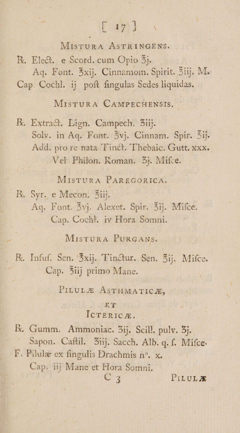 Misrura AsTRINGENS. R. Elect. e Scord. cum Opio 3}. Aq. Font. 3xij. Cinnamom. Spirit. 3iij. Ms Cap. Cochl. ij poft fingulas Sedes liquidas. MisturaA CAMPECHENSIS, | B. Extraa&amp;. Lien. Campech. 3iij. Solv. in Aq. Font. 4vj. Cinnam. Spir. 4ij- Add. pro re nata Tinét. Thebaic. Gutt. xxx. Vel Philon. Roman. 3}. Mifce. | Mistura PAREGORICA. R. Syr.. e Mecon. 3iij. Ag. Font. 3vj. Alexet. Spir. 4ij. Mifce. Cap. Cochl. iv Hora Somni. MisTuRA PURGANSs. B. Infuf. Sen. ‘3xij.. Tinétur.. Sen. atk Mifce. a Cap. 4iij primo Mane. PILUL#Z ASTHMATICA, &lt; -pRGe IcTERICA. kk. Gumm, Ammoniac. 3ij. Scill. pulv. 3). Sapon. Caftil. 3iij. Sacch. Alb. q. f. Mifce. F. Pilule ex fingulis Drachmis n°. x. Cap. iij Mane et Hora Somni. CZ PILULE