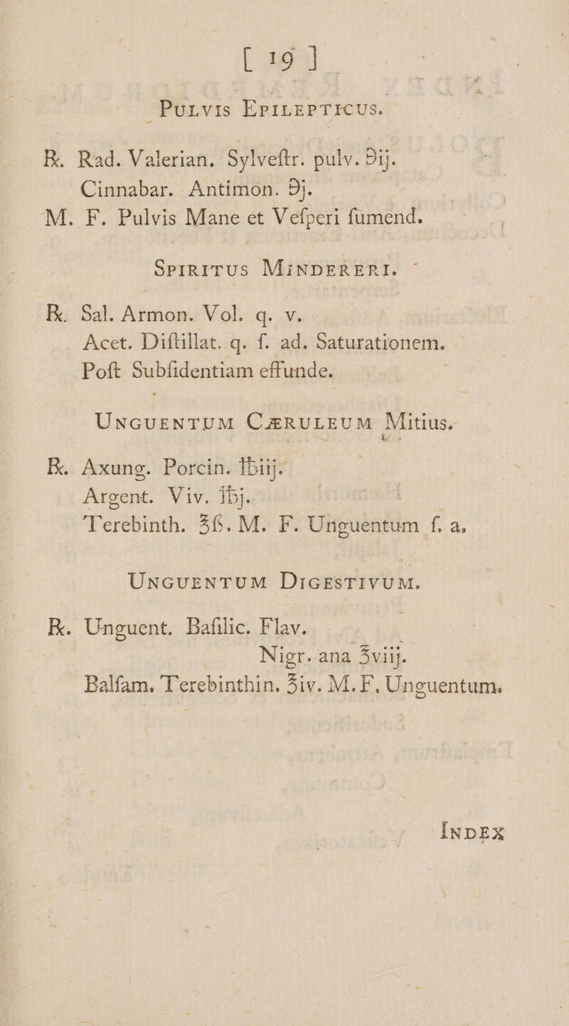 B. [ag Purvis Epinepticus. Rad. Valerian. Sylveftr. pulv. Dij. Cinnabar. Antimon. 9}. F. Pulvis Mane et Vefperi fumend. Spiritus MinpDERERI. ~ Acet. Diftillat. q. f. ad. Saturationem. Poft Subfidentiam effunde. UnNGUENTUM CZRULEUM Mitius.- é es Argent. Viv. ihj. Terebinth. 36. M. F. Unguentum f. a, UNGUENTUM DIGESTIVUM. Nigr. ana 3viij. : Balfam. Terebinthin. Ziv. M. F, Unguentum. INDEX