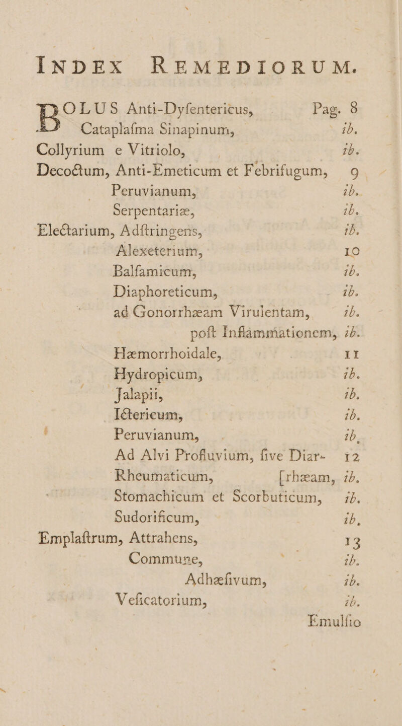 INDEX REMEDIORUM. Bo LUS Anti-Dyfentericus, Pag. 8 &/ Cataplafma Sinapinum, ib, Collyrium e Vitriolo, | 1b. Decoétum, Anti-Emeticum et Febrifugum, 9. Peruvianum, ibs. Serpentariz, 1b. Electarium, Adftringens, ib. Alexeterium, LO Balfamicum, ib. Diaphoreticum, ib. ad Gonorrheam Virulentam, ib. poft Infammationem, 2. Hemorrhoidale, | It Hydropicum, ib. ~‘Jalapii, 1b. IGericum, | ib. ’ Peruvianum, ib, Ad Alvi Profluvium, five Diar- 12 Rheumaticum, [rhzam, 7d. Stomachicum et Scorbuticum, 7. Sudorificum, ib, Emplaftrum, Attrahens, 13 Commune, go: ib. Adheefivum, | ib. Veficatorium, ib. Emulfio