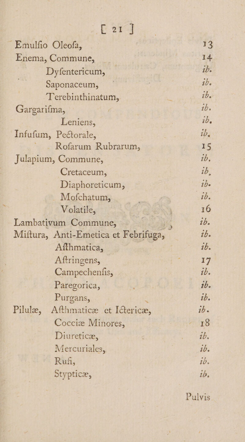 Lu ~ Emulfio Oleofa, 13 Enema, Commune, _ 14 Dyfentericum, , ib. Saponaceum, iD. 7 ‘Terebinthinatum, a 1B. Gargarifma, ) 10. Leniens, 7 1D. Infufum, Peétorale, ib. Rofarum Rubrarum, 15 Julapium, Commune, 1b, Cretaceum, id, Diaphoreticum, ibe _ Mofchatum, iy, 1b. Volatile, aN 16 Lambativum Commune, — ib. Miftura, Anti-Emetica et Pebufaees ib. Afthmatica, ib. Aftringens, ‘ 17 Campechentis, ib. Paregorica, : tb. Purgans, ib. Pilule, Afthmaticz et [teri tetas ib. Cocciz Minores, - 8 Diuretice, eee Mercuriales, ; ib. Ruf, 70. Styptice, 1b.