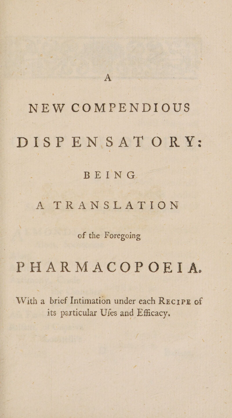 A NEW COMPENDIOUS DISPENSAT ORY: BEING A TRANSLATION of the Foregoing PHARMACOPOEIA. With a brief Intimation under each REcIPE of its particular Uses and Efficacy.