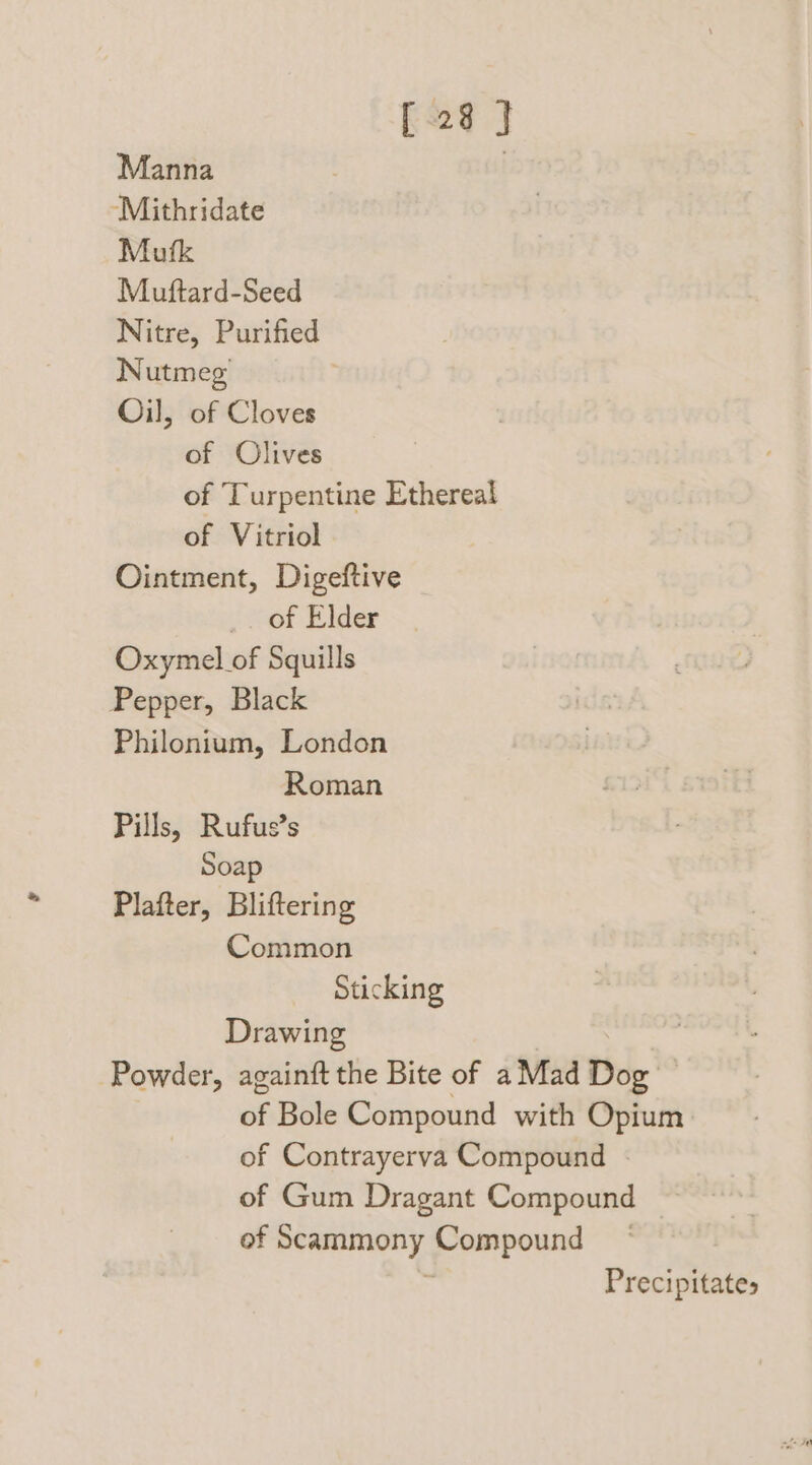 [28 } Manna | “‘Mithridate Mufk Muftard-Seed Nitre, Purified Nutmeg Oil, of Cloves of Olives of Turpentine Ethereal of Vitriol Ointment, Digeftive _ of Elder Oxymel of Squills Pepper, Black Philonium, London Roman Pills, Rufus’s Soap Plafter, Bliftering Common Sticking Drawing Powder, againft the Bite of a Mad Dog’ of Bole Compound with Opium of Contrayerva Compound | of Gum Dragant Compound of Scammony Compound — Precipitates