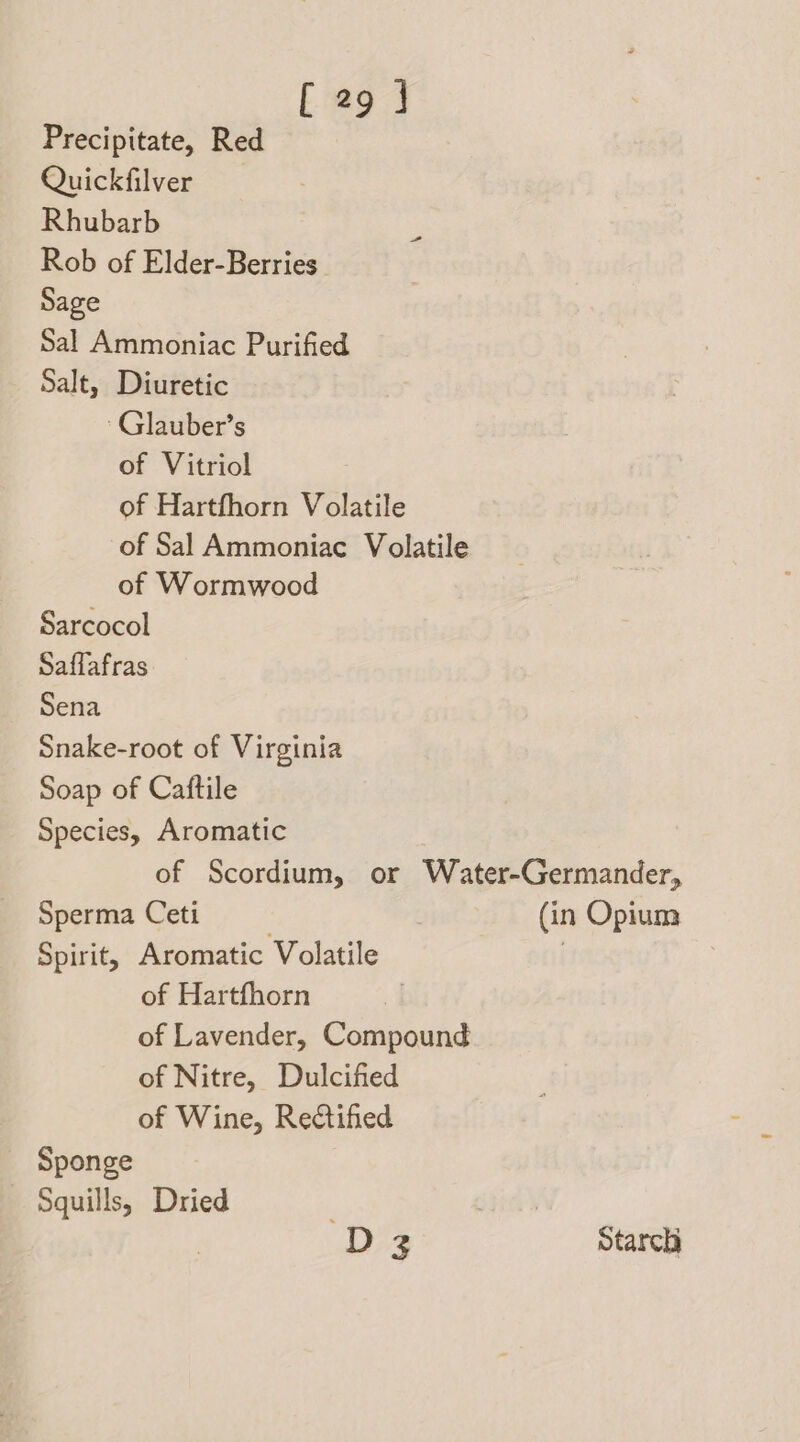 Precipitate, Red Quickfilver Rhubarb Rob of Elder-Berries Sage Sal Ammoniac Purified Salt, Diuretic ~Glauber’s of Vitriol of Hartfhorn Volatile of Sal Ammoniac Volatile of Wormwood Sarcocol Saffafras Sena Snake-root of Virginia Soap of Caftile Species, Aromatic of Scordium, or Water-Germander, Sperma Ceti (in Opium Spirit, Aromatic Volatile | of Hartfhorn of Lavender, Compound of Nitre, Dulcified of Wine, Rectified Sponge Squills, Dried are D3 Starch