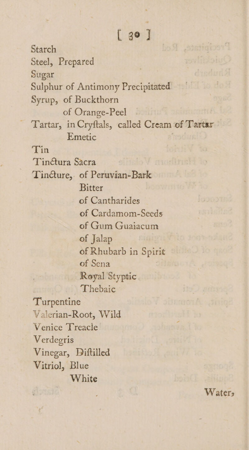 [ 3° ] Starch Steel, Prepared Sugar Sulphur of Antimony Precipitated Syrup, of Buckthorn of Orange-Peel ~ Tartar, in Cryftals, called Cream of Tartar Emetic . ‘Tin ‘Tinctura Sacra TinQure,. of Peruvian-Bark Bitter of Cantharides of Cardamom-Seeds of Gum Guaiacum of Jalap of Rhubarb in Spirit of Sena Royal Styptic - 'Thebaic _ Turpentine Valerian-Root, Wild Venice Treacle Verdegris Vinegar, Diftilled Vitriol, Blue White Waters