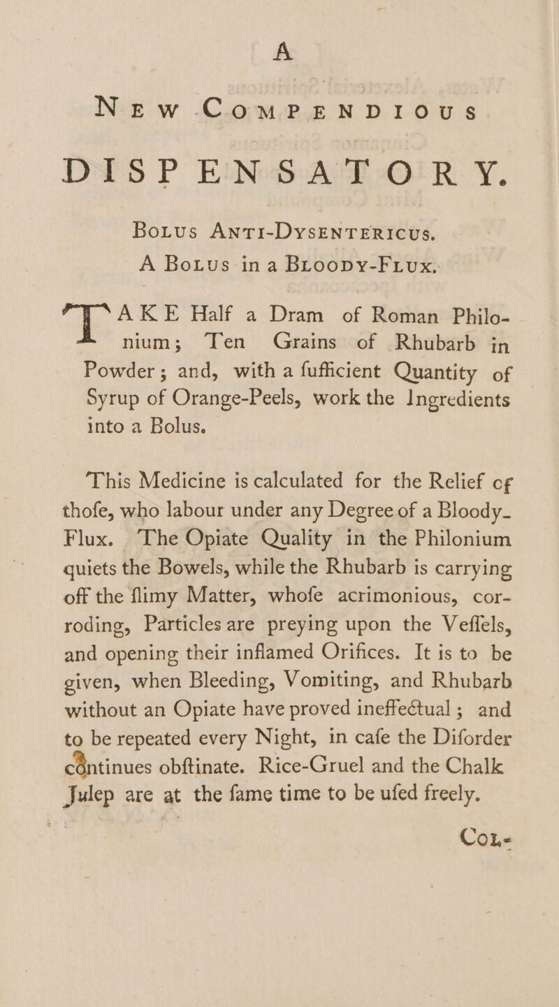 A New ComPENDIOUS DISPENSATORYY. Botus Anti-DysENTERICUS. A Botus ina BLroopy-Fiux, AKE Half a Dram of Roman Philo- nium; Ten Grains of Rhubarb in Powder; and, with a fufficient Quantity of Syrup of Orange-Peels, work the Ingredients into a Bolus. This Medicine is calculated for the Relief of thofe, who labour under any Degree of a Bloody- Flux. The Opiate Quality in the Philonium quiets the Bowels, while the Rhubarb is carrying off the flimy Matter, whofe acrimonious, cor- roding, Particles are preying upon the Veffels, and opening their inflamed Orifices. It is to be given, when Bleeding, Vomiting, and Rhubarb without an Opiate have proved ineffectual; and to be repeated every Night, in cafe the Diforder céntinues obftinate. Rice-Gruel and the Chalk Julep are at the fame time to be ufed freely. CoL-