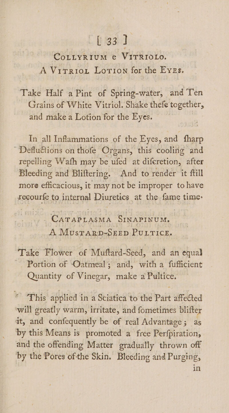 LES] CoLtyRium e VITRIOLo. A Virriox Lorion for the Eves. Take Half a Pint of Spring-water, and Ten Grains of White Vitriol. Shake thefe together, and make a Lotion for the Eyes. In all Infammations of the Eyes, and fharp ~ Deflu@ions on thofe Organs, this cooling and repelling Wath may be ufed at diferetion, after Bleeding and Bliftering. And to render it ftill more efficacious, it may not be improper to have recourfe to internal Diuretics at the fame time: ya a cry SinaPinum, A Musrarn-Szzp Puurice. Take Flower of Muftard-Seed, and an equal Portion of ‘Oatmeal; and, with a fufficient Quantity of Vinegar, make a Pultice. * “This applied in a Sciatica to the Part affected will greatly warm, irritate, and fometimes blifter at, and confequently be of real Advantage ; as by this Means is promoted a free Perfpiration, and the offending Matter gradually thrown off by the Pores ofthe Skin. Bleeding and Purging, in