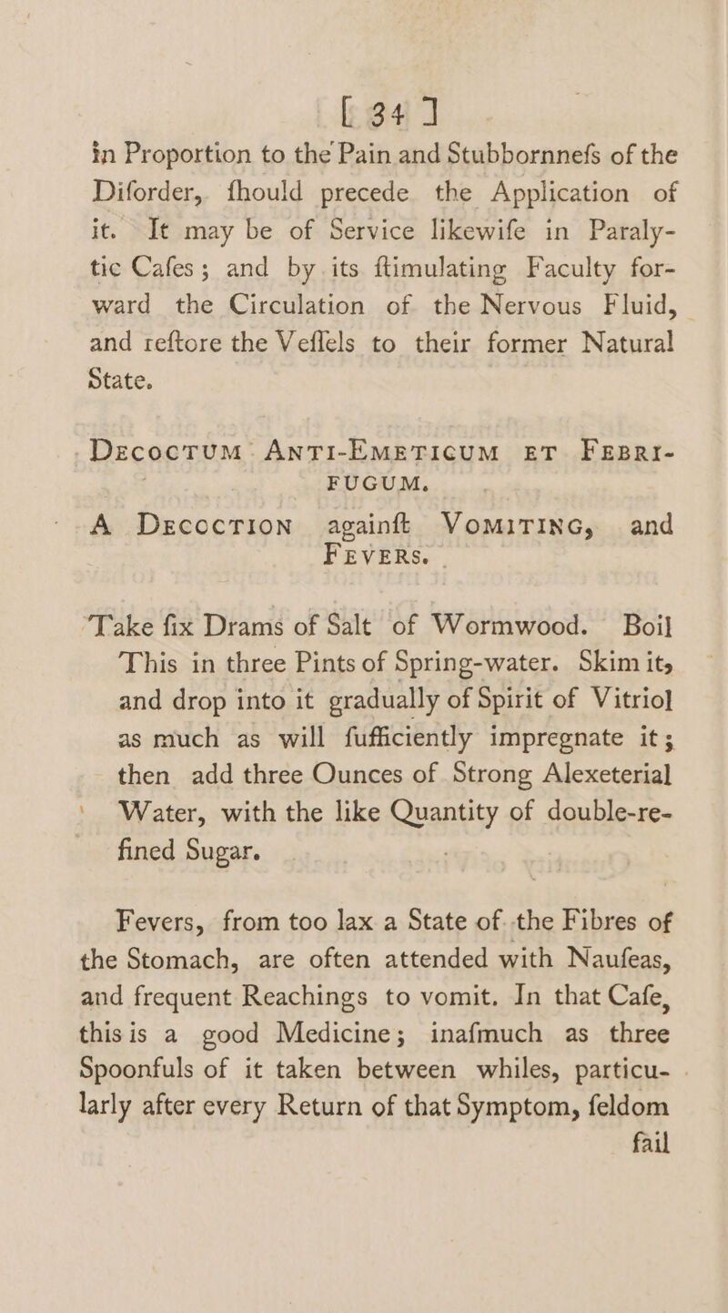 [34] in Proportion to the Pain and Stubbornnefs of the Diforder, fhould precede the Application of it. It may be of Service likewife in Paraly- tic Cafes; and by its ftimulating Faculty for- ward the Circulation of the Nervous Fluid, and reftore the Veflels to their former Natural State. Decoctum ANTI-EMETICUM ET. FEBRI- FUGUM. A Decocrion§ againft VomiTinc, and FEVERS. - ‘Take fix Drams of Salt of Wormwood. Boil This in three Pints of Spring-water. Skim its and drop into it gradually of Spirit of Vitrio} as much as will fufficiently impregnate it; then add three Ounces of Strong Alcareieal ' Water, with the like ra of double-re- fined Sugar. Fevers, from too lax a State of. the Fibres of the Stomach, are often attended with Naufeas, and frequent Reachings to vomit. In that Cafe, thisis a good Medicine; inafmuch as three Spoonfuls of it taken between whiles, particu- | larly after every Return of that Symptom, feldom fail