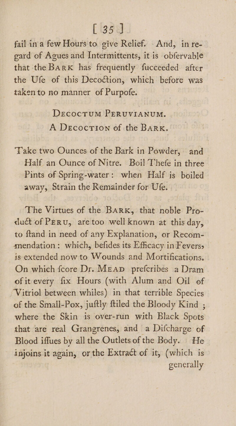 fail ina few Hours to. give Relief. And, in re- gard of Agues and Intermittents, it is obfervable that the Bark has frequently fucceeded after the Ufe of this Decoction, which before was takento no manner of Purpofe. DeEcocTUM PERUVIANUM. A DecocrTion of the BARK. Take two Ounces of the Bark in Powder, and Half an Ounce of Nitre. Boil Thefe in three Pints of Spring-water: when Half is boiled away, Strain the Remainder for Ufe. The Virtues of the BARK, that noble Pro- duct of PERU, are too well known at this day, to ftand in need of any Explanation, or Recom- anendation: which, befides its Efficacy in Feverss is extended now to Wounds and Mortifications. On which fcore Dr. Mean prefcribes a Dram of it every fix Hours (with Alum and Oil of Vitriol between whiles) in that terrible Species of the Small-Pox, juftly ftiled the Bloody Kind ; where the Skin is over-run with Black Spots that are real Grangrenes, and a Difcharge of Blood iffues by all the Outlets of the Body. He injoins it again, or the Extract of it, (which is generally