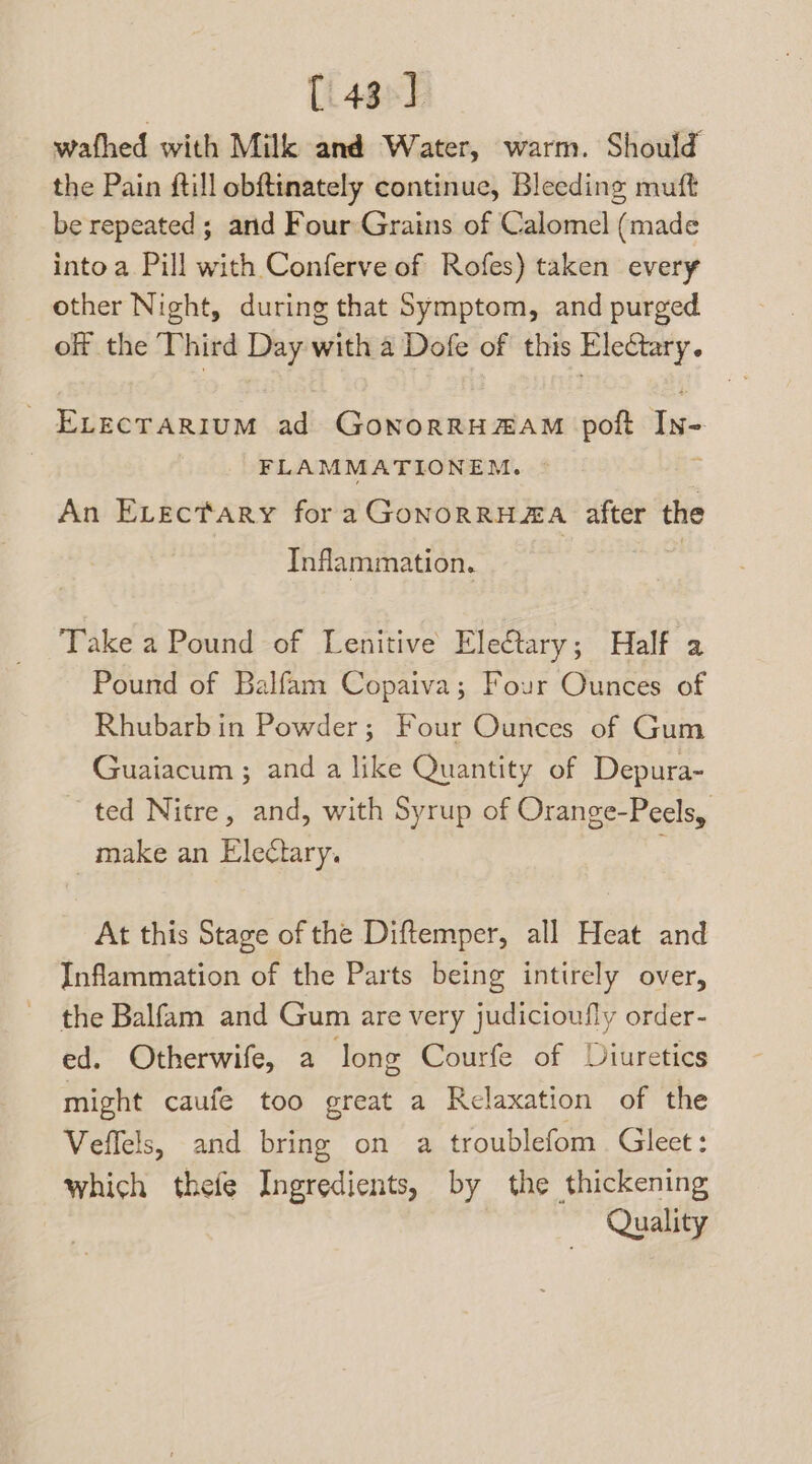 (43°) wafhed with Milk and Water, warm. Should the Pain ftill obftinately continue, Bleeding muft be repeated ; arid Four Grains of Calomel (made into a Pill with Conferve of Rofes) taken every other Night, during that Symptom, and purged of the Third Day with a Dofe of this Electary. ELECTARIUM ad GoNOoRRHZAM poft In- FLAMMATIONEM. An Evectary for a GONORRHEA after the Inflammation. Take a Pound of Lenitive Eleétary; Half a Pound of Balfam Copaiva; Four Ounces of Rhubarbin Powder; Four Ounces of Gum Guaiacum ; and a like Quantity of Depura- ted Nitre, and, with Syrup of Orange-Peels, make an Ele¢tary. At this Stage of the Diftemper, all Heat and Inflammation of the Parts being intirely over, the Balfam and Gum are very judicioufly order- ed. Otherwife, a long Courfe of Diuretics might caufeé too great a Relaxation of the Veffels, and bring on a troublefom . Gleet : which thefe Ingredients, by the thickening Quality