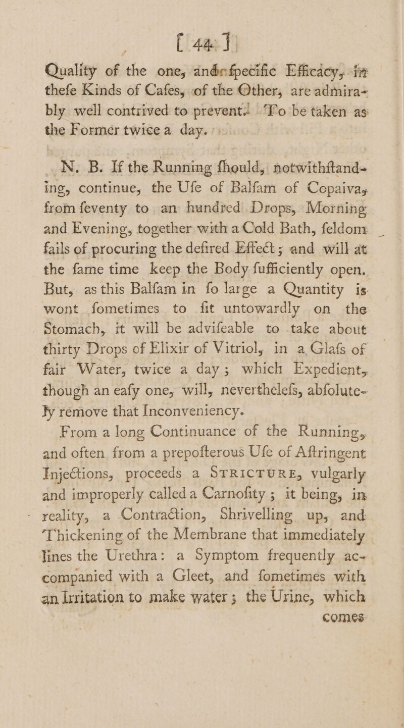 [ 443) Quality of the one, andnfpecific Efficdey, in thefe Kinds of Cafes, of the @ther, are admira- bly well contrived to prevent ‘Fo be taken as the Former twice a day.» _N. B. If the Running fhould, notwithftand- ing, continue, the Ufe of Balfam of Cepaivay from feventy to an hundred Drops, Morning and Evening, together with a Cold Bath, feldom fails of procuring the defired Effect; and will at the fame time keep the Body figeceds open. But, as this Balfam in fo large a Quantity is wont fometimes to fit untowardly on the Stomach, it will be advifeable to take about thirty Drops of Elixir of Vitriol, in a Glafs of fair Water, twice a day; which Expedient, though an eafy one, will, neverthelefs, abfolute- fy remove that Inconveniency. From a long Continuance of the Running, and often from a prepofterous Ufe of Aftringent Injections, proceeds a STRICTURE, vulgarly and improperly calleda Carnofity ; it being, in - yeality, a Contraction, Shrivelling up, and ‘Thickening of the Membrane that immediately Tines the Urethra: a Symptom frequently ac- companied with a Gleet, and fometimes with an irritation to make water; the Urine, which comes: