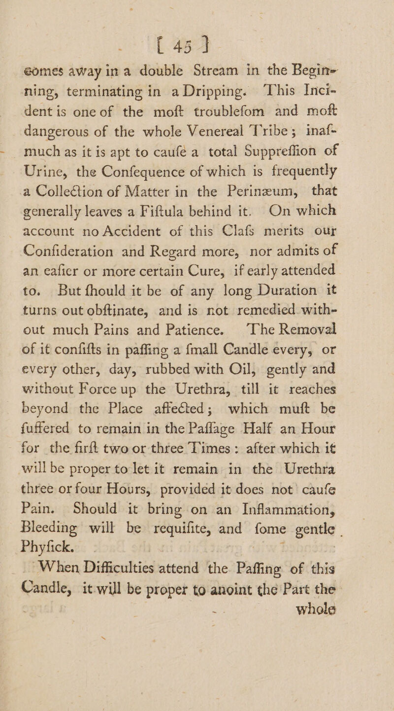 [ 45] eomes away ina double Stream in the Begin- ning, terminating in a Dripping. This Inci- dent is one of the moft troublefom and moft dangerous of the whole Venereal Tribe ; inaf- much as it is apt to caufé a total Suppreffion of Urine, the Confequence of which is frequently a Collection of Matter in the Perinzum, that generally leaves a Fiftula behind it. On which account no Accident of this Clafs merits our Confideration and Regard more, nor admits of an eafier or more certain Cure, if early attended to. But fhould it be of any long Duration it turns out obftinate, and is not remedied with- out much Pains and Patience. The Removal of it confifts in paffing a fmall Candle every, or every other, day, rubbed with Oil, gently and without Force up the Urethra, till it reaches beyond the Place affected; which muft be fuffered to remain in the Paflage Half an Hour - for the firft two or three Times: after which it will be proper to let it remain in the Urethra three or four Hours, provided it does not’ caufe Pain. Should it bring on an Inflammation, Bleeding will be requifite, and fome get Phyfick. | When Difficulties attend the. Paffing of this Candle, it-will be proper to anoint the Part the ; whole