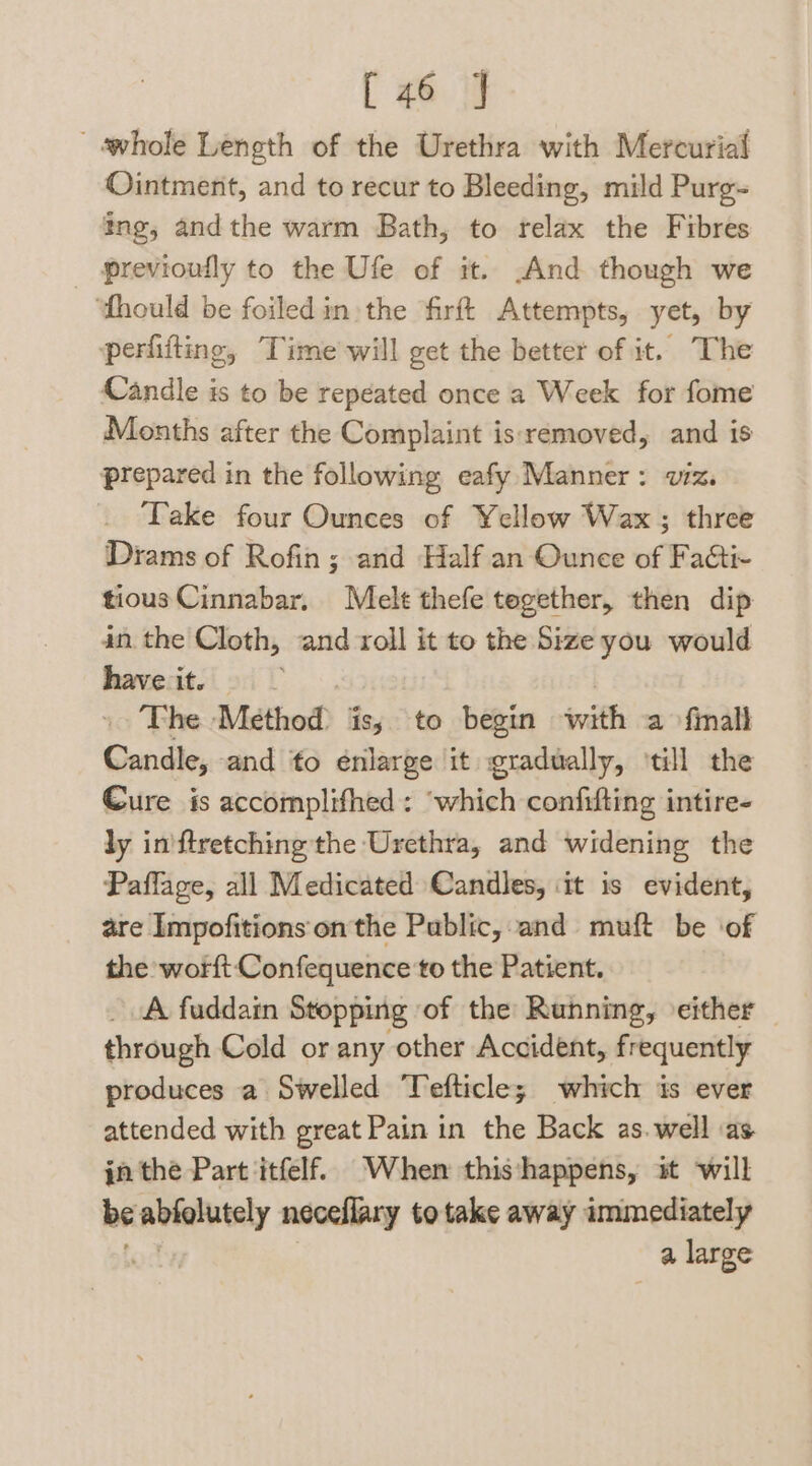 [46 J ‘whole Length of the Urethra with Mercurial Ointment, and to recur to Bleeding, mild Purg~ ing, andthe warm Bath, to relax the Fibres _ previoufly to the Ufe of it. And though we ‘thould be foiledin the firft Attempts, yet, by perfifting, Time will get the better of it. The Candle is to be repeated once a Week for fome Months after the Complaint isremoved, and is prepared in the following eafy Manner: viz. Take four Ounces of Yellow Wax; three Diams of Rofin; and Half an Ounce of Fa&amp;ti- tious Cinnabar, Melt thefe tegether, then dip an the Cloth, and roll it to the Size you would have it. io he Method is; to begin init a finall Candle, and to énlarge it gradually, ‘till the Cure is accomplifhed: ‘which confifting intire- ly in'ftretching the Urethra, and widening the Paflage, all Medicated Candles, it is evident, are Impofitions on the Public, and muft be ‘of the worft Confequence to the Patient. A fuddain Stopping of the Running, either through Cold or any other Accident, frequently produces a Swelled Tefticle; which is ever attended with great Pain in the Back as. well \as jn the Part itfelf. When thisthappens, it will vase aude neceflary to take away immediately a large